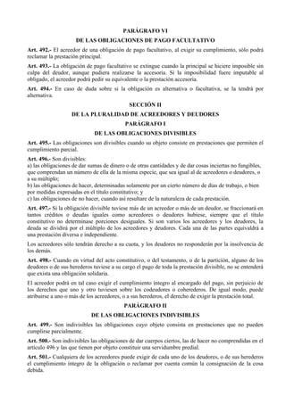 PARÁGRAFO VI 
DE LAS OBLIGACIONES DE PAGO FACULTATIVO 
Art. 492.- El acreedor de una obligación de pago facultativo, al exigir su cumplimiento, sólo podrá 
reclamar la prestación principal. 
Art. 493.- La obligación de pago facultativo se extingue cuando la principal se hiciere imposible sin 
culpa del deudor, aunque pudiera realizarse la accesoria. Si la imposibilidad fuere imputable al 
obligado, el acreedor podrá pedir su equivalente o la prestación accesoria. 
Art. 494.- En caso de duda sobre si la obligación es alternativa o facultativa, se la tendrá por 
alternativa. 
SECCIÓN II 
DE LA PLURALIDAD DE ACREEDORES Y DEUDORES 
PARÁGRAFO I 
DE LAS OBLIGACIONES DIVISIBLES 
Art. 495.- Las obligaciones son divisibles cuando su objeto consiste en prestaciones que permiten el 
cumplimiento parcial. 
Art. 496.- Son divisibles: 
a) las obligaciones de dar sumas de dinero o de otras cantidades y de dar cosas inciertas no fungibles, 
que comprendan un número de ella de la misma especie, que sea igual al de acreedores o deudores, o 
a su múltiplo; 
b) las obligaciones de hacer, determinadas solamente por un cierto número de días de trabajo, o bien 
por medidas expresadas en el título constitutivo; y 
c) las obligaciones de no hacer, cuando así resultare de la naturaleza de cada prestación. 
Art. 497.- Si la obligación divisible tuviese más de un acreedor o más de un deudor, se fraccionará en 
tantos créditos o deudas iguales como acreedores o deudores hubiese, siempre que el título 
constitutivo no determinase porciones desiguales. Si son varios los acreedores y los deudores, la 
deuda se dividirá por el múltiplo de los acreedores y deudores. Cada una de las partes equivaldrá a 
una prestación diversa e independiente. 
Los acreedores sólo tendrán derecho a su cuota, y los deudores no responderán por la insolvencia de 
los demás. 
Art. 498.- Cuando en virtud del acto constitutivo, o del testamento, o de la partición, alguno de los 
deudores o de sus herederos tuviese a su cargo el pago de toda la prestación divisible, no se entenderá 
que exista una obligación solidaria. 
El acreedor podrá en tal caso exigir el cumplimiento íntegro al encargado del pago, sin perjuicio de 
los derechos que uno y otro tuviesen sobre los codeudores o coherederos. De igual modo, puede 
atribuirse a uno o más de los acreedores, o a sus herederos, el derecho de exigir la prestación total. 
PARÁGRAFO II 
DE LAS OBLIGACIONES INDIVISIBLES 
Art. 499.- Son indivisibles las obligaciones cuyo objeto consista en prestaciones que no pueden 
cumplirse parcialmente. 
Art. 500.- Son indivisibles las obligaciones de dar cuerpos ciertos, las de hacer no comprendidas en el 
artículo 496 y las que tienen por objeto constituir una servidumbre predial. 
Art. 501.- Cualquiera de los acreedores puede exigir de cada uno de los deudores, o de sus herederos 
el cumplimiento íntegro de la obligación o reclamar por cuenta común la consignación de la cosa 
debida. 
 