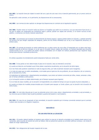 Art. 803.- La locación tiene por objeto la cesión del uso y goce de una cosa o de un derecho patrimonial, por un precio cierto en 
dinero. 
Se aplicarán a este contrato, en lo pertinente, las disposiciones de la compraventa. 
Art. 804.- Las normas de este capítulo no derogan las disposiciones en contrario de la legislación especial. 
Art. 805.- Pueden darse en locación todos los bienes no fungibles que estén en el comercio. Los que estuvieren fuera de él, o 
los que no deben ser enajenados por prohibición legal o judicial, podrán ser objeto del contrato, si no fueren nocivos al bien 
público, o contrarios a la moral y buenas costumbres. 
Art. 806.- Las personas que tuvieren la administración de bienes propios o ajenos podrán darlos en locación; y podrán tomarlos 
de terceros los que tengan capacidad de obligarse, dentro de los límites señalados por la ley a sus respectivos derechos, en 
ambos casos. 
Art. 807.- El contrato de locación no podrá celebrarse por un plazo mayor de cinco años. El estipulado por un plazo más largo, 
quedará reducido al término indicado, a no ser que el inmueble urbano, objeto del contrato, se hubiese alquilado para levantar 
construcciones en él, o se tratare de fundos rústicos arrendados con el objeto de realizar plantaciones que requieran largo 
tiempo para alcanzar resultados productivos. 
En ambos supuestos el arrendamiento podrá estipularse hasta por veinte años. 
Art. 808.- Si las partes no han determinado el plazo de la locación, ésta se entenderá convenida: 
a) cuando se trata de una heredad cuyos frutos deben cosecharse anualmente, por la duración de dicho lapso; 
b) si los frutos sólo pudieren cosecharse al cabo de algunos años, por todo el período necesario para recogerlos; 
c) si trata de casas que no estén amuebladas, o de locales para el ejercicio de una profesión, de una industria o de un comercio, 
por la duración de un año; 
d) tratándose de habitaciones o departamentos amueblados, cuyo precio se hubiere convenido por años, meses, semanas o días, 
por el tiempo señalado a dicho precio; 
e) si la locación tuviere un objeto determinado, por el tiempo necesario para lograrlo; 
f) si se trata de cosas muebles, por la duración correspondiente a la unidad de tiempo a la que se ajusta el precio estipulado; y 
g) cuando se tratare de muebles proporcionados por el locador para equipar un fundo urbano, por la duración de la locación de 
dicho fundo; 
Art. 809.- Es nula toda cláusula por la que se pretenda excluir de la casa, pieza o departamento arrendado o sub-arrendado, a 
los menores que se hallaren bajo la patria potestad o guarda del locatario o sub-locatario. 
Art. 810.- En caso de ser enajenado el bien arrendado, la locación subsistirá por el tiempo convenido siempre que el contrato 
hubiere sido inscripto en el Registro respectivo. 
SECCIÓN II 
DE LOS EFECTOS DE LA LOCACION 
Art. 811.- El locador deberá habilitar al locatario para utilizar la cosa por el derecho arrendado en el estado propio para el uso 
convenido, salvo acuerdo de hacerlo tal como se hallare. Este se presumirá cuando se arrienden edificios ruinosos, o se reciba el 
objeto sin exigir reparaciones. 
Art. 812.- Son obligaciones del locador respecto de la cosa: 
 