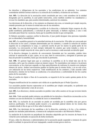 los derechos y obligaciones de los asociados y las condiciones de su admisión. Los estatutos
contenderán también normas relativas a la extinción de la entidad y al destino de sus bienes.
Art. 105.- La dirección de la asociación estará constituida por uno o más miembros de la entidad
designados por la asamblea, la cual podrá removerlos, como también nombrar los mandatarios y
revocar los mandatos que, para asuntos determinados, autoricen los estatutos.
Las decisiones de la dirección, si los estatutos no disponen otra cosa, se tomarán por simple mayoría,
estando presentes por lo menos la mitad más uno de sus miembros.
Art. 106.- En caso de desintegración o acefalía de la dirección, o habiendo litigio respecto de ella,
podrá nombrarse judicialmente, a solicitud de parte interesada, si hubiere urgencia, a uno o más
asociados para llenar las vacancias, hasta que la asamblea decida lo que corresponda.
Si faltaren asociados a quienes confiar la dirección, el juez podrá designar otras personas reputadas
por su idoneidad y honorabilidad.
Art. 107.- La asamblea general es la autoridad máxima de la asociación. Ella debe ser convocada por
la dirección en los casos y tiempos determinados por los estatutos, o cuando la solución de asuntos
urgentes de su competencia lo exija, o a petición escrita de por los menos la quinta parte de los
asociados. La convocación se hará siempre indicando los asuntos que serán tratados y éstos se
resolverán por simple mayoría de votos, para lo cual se reconoce a cada asociado un derecho igual.
Si la directiva denegare la petición de convocatoria formulada por los asociados, podrán éstos
solicitar la autorización al juez, quien, en su caso, hará la convocación y designará la persona que
haya de presidir la asamblea, hasta que ésta decida lo pertinente.
Art. 108.- El quórum legal para que se constituya la asamblea es de la mitad más uno de los
asociados, salvo que los estatutos exijan un número mayor. No reuniéndose este número a la primera
convocatoria, se les citará por segunda vez bajo apercibimiento de realizarse la reunión con cualquier
número de socios. Ambas convocatorias podrán ser hechas para la misma fecha, y en un solo aviso,
con indicación de las horas respectivas. Toda modificación de los estatutos y todo acuerdo sobre
disolución y destino de los bienes se condiciona a la concurrencia y conformidad de las tres cuartas
partes de los asociados.
Para el cambio de objeto o fines de la asociación, se requerirá la de las cuatro quintas partes de los
asociados.
Ninguna modificación de los estatutos será válida sin su aprobación por el Poder Ejecutivo.
Los asociados pueden hacerse representar en la asamblea por simple carta-poder, no pudiendo una
misma persona representar a más de un socio.
Art. 109.- Los directores y demás asociados no podrán votar sobre asuntos en los que tuvieren interés
personal.
Art. 110.- Todo asociado podrá retirarse con pérdida de los derechos o beneficios reconocidos en los
estatutos en caso de disolución. La calidad de socio es intransferible.
Art. 111.- La exclusión de un asociado no puede ser acordada por la asamblea sino por graves
motivos justificados. El excluido podrá recurrir a la autoridad judicial dentro de los treinta días
contados desde el día en que se le hizo saber la decisión.
Art. 112.- Las decisiones de las asambleas o de la dirección, contrarias a la ley, a los estatutos,
pueden ser anuladas judicialmente, a instancia de cualquiera asociado o del Ministerio Público.
La anulación de la decisión no perjudicará los derechos adquiridos por los terceros de buena fe en
virtud de actos realizados en ejecución de dicha resolución.
El juez, oídos los directores o administradores de la asociación puede suspender a instancia de quien
pidió la nulidad, la ejecución del acto impugnado, cuando existan graves motivos.
 