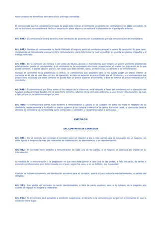 hacer propios los beneficios derivados de la prórroga concedida.
El comisionista que ha concedido prórrogas de pago debe indicar al comitente la persona del contratante y el plazo concedido. Si
así no lo hiciere, se considerará hecho el negocio sin plazo alguno y se aplicará lo dispuesto en el parágrafo anterior.
Art. 946.- El comisionista tendrá derecho a ser retribuido de acuerdo con lo establecido para la remuneración del mandatario.
Art. 947.- Mientras el comisionista no haya finalizado el negocio podrá el comitente revocar la orden de concluirlo. En este caso,
corresponde al comisionista una parte de la remuneración, para determinar la cual se tendrán en cuenta los gastos irrogados y el
trabajo realizado.
Art. 948.- En la comisión de compra o de venta de títulos, divisas o mercaderías que tengan un precio corriente establecido
públicamente, puede el comisionista, si el comitente no ha expresado otra cosa, proporcionar el precio con indicación de lo que
puede comprar, o puede adquirir para sí, las cosas que debe vender, salvo, en todo caso, su derecho a la remuneración.
Aunque el comitente haya establecido el precio, el comisionista que adquiere para sí no puede pagar un precio inferior al
corriente en el día en que lleva a cabo la operación, si éste es superior al precio fijado por el comitente; y el comisionista que
proporciona las cosas que debe comprar no puede fijar un precio superior al corriente, si éste es inferior al precio indicado por el
comitente.
Art. 949.- El comisionista que toma sobre sí los riesgos de la cobranza, está obligado a favor del comitente por la ejecución del
negocio, como principal deudor. En tal caso tiene derecho, además de la comisión ordinaria, a una mayor remuneración, la cual,
a falta de pacto, se determinará por el juez.
Art. 950.- El comisionista pierde todo derecho a remuneración y gastos si es culpable de actos de mala fe respecto de su
comitente, especialmente si ha fijado un precio superior al de compra o inferior al de venta. En estos casos, el comitente tiene el
derecho de considerar al comisionista como comprador o vendedor, y reclamarle daños y perjuicios.
CAPITULO X
DEL CONTRATO DE CORRETAJE
Art. 951.- Por el contrato de corretaje el corredor pone en relación a dos o más partes para la conclusión de un negocio, sin
estar ligado a ninguna de ellas por relaciones de colaboración, de dependencia, o de representación.
Art. 952.- El corredor tiene derecho a remuneración de cada una de las partes, si el negocio se concluye por efecto de su
intervención.
La medida de la remuneración y la proporción en que ésta debe gravar a cada una de las partes, a falta de pacto, de tarifas o
aranceles profesionales, será determinada por el juez, según los usos, y en su defecto, por la equidad.
Cuando se hubiere convenido una retribución excesiva para el corredor, podrá el juez reducirla equitativamente, a pedido del
obligado.
Art. 953.- Los gastos del corredor no serán reembolsables, a falta de pacto expreso; pero si lo hubiere, se le pagarán aún
cuando el negocio no llegare a celebrarse.
Art. 954.- Si el contrato está sometido a condición suspensiva, el derecho a la remuneración surgen en el momento en que la
condición tiene lugar.
 