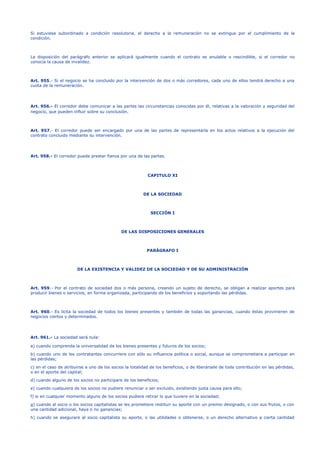 Si estuviese subordinado a condición resolutoria, el derecho a la remuneración no se extingue por el cumplimiento de la
condición.
La disposición del parágrafo anterior se aplicará igualmente cuando el contrato es anulable o rescindible, si el corredor no
conocía la causa de invalidez.
Art. 955.- Si el negocio se ha concluido por la intervención de dos o más corredores, cada uno de ellos tendrá derecho a una
cuota de la remuneración.
Art. 956.- El corredor debe comunicar a las partes las circunstancias conocidas por él, relativas a la valoración y seguridad del
negocio, que pueden influir sobre su conclusión.
Art. 957.- El corredor puede ser encargado por una de las partes de representarla en los actos relativos a la ejecución del
contrato concluido mediante su intervención.
Art. 958.- El corredor puede prestar fianza por una de las partes.
CAPITULO XI
DE LA SOCIEDAD
SECCIÓN I
DE LAS DISPOSICIONES GENERALES
PARÁGRAFO I
DE LA EXISTENCIA Y VALIDEZ DE LA SOCIEDAD Y DE SU ADMINISTRACIÓN
Art. 959.- Por el contrato de sociedad dos o más persona, creando un sujeto de derecho, se obligan a realizar aportes para
producir bienes o servicios, en forma organizada, participando de los beneficios y soportando las pérdidas.
Art. 960.- Es lícita la sociedad de todos los bienes presentes y también de todas las ganancias, cuando éstas provinieren de
negocios ciertos y determinados.
Art. 961.- La sociedad será nula:
a) cuando comprenda la universalidad de los bienes presentes y futuros de los socios;
b) cuando uno de los contratantes concurriere con sólo su influencia política o social, aunque se comprometiera a participar en
las pérdidas;
c) en el caso de atribuirse a uno de los socios la totalidad de los beneficios, o de liberársele de toda contribución en las pérdidas,
o en el aporte del capital;
d) cuando alguno de los socios no participare de los beneficios;
e) cuando cualquiera de los socios no pudiere renunciar o ser excluido, existiendo justa causa para ello;
f) si en cualquier momento alguno de los socios pudiere retirar lo que tuviere en la sociedad;
g) cuando al socio o los socios capitalistas se les prometiere restituir su aporte con un premio designado, o con sus frutos, o con
una cantidad adicional, haya o no ganancias;
h) cuando se asegurare al socio capitalista su aporte, o las utilidades o obtenerse, o un derecho alternativo a cierta cantidad
 