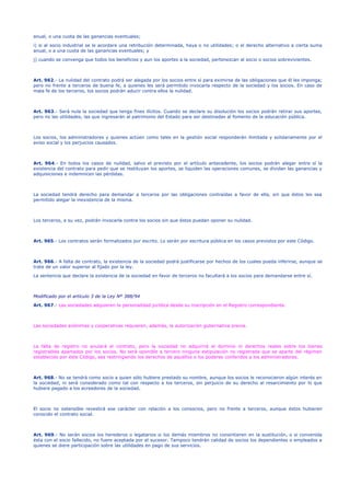 anual, o una cuota de las ganancias eventuales;
i) si al socio industrial se le acordare una retribución determinada, haya o no utilidades; o el derecho alternativo a cierta suma
anual, o a una cuota de las ganancias eventuales; y
j) cuando se convenga que todos los beneficios y aun los aportes a la sociedad, pertenezcan al socio o socios sobrevivientes.
Art. 962.- La nulidad del contrato podrá ser alegada por los socios entre sí para eximirse de las obligaciones que él les imponga;
pero no frente a terceros de buena fe, a quienes les será permitido invocarla respecto de la sociedad y los socios. En caso de
mala fe de los terceros, los socios podrán aducir contra ellos la nulidad.
Art. 963.- Será nula la sociedad que tenga fines ilícitos. Cuando se declare su disolución los socios podrán retirar sus aportes,
pero no las utilidades, las que ingresarán al patrimonio del Estado para ser destinadas al fomento de la educación pública.
Los socios, los administradores y quienes actúen como tales en la gestión social responderán ilimitada y solidariamente por el
aviso social y los perjuicios causados.
Art. 964.- En todos los casos de nulidad, salvo el previsto por el artículo antecedente, los socios podrán alegar entre sí la
existencia del contrato para pedir que se restituyan los aportes, se liquiden las operaciones comunes, se dividan las ganancias y
adquisiciones e indemnicen las pérdidas.
La sociedad tendrá derecho para demandar a terceros por las obligaciones contraídas a favor de ella, sin que éstos les sea
permitido alegar la inexistencia de la misma.
Los terceros, a su vez, podrán invocarla contra los socios sin que éstos puedan oponer su nulidad.
Art. 965.- Los contratos serán formalizados por escrito. Lo serán por escritura pública en los casos previstos por este Código.
Art. 966.- A falta de contrato, la existencia de la sociedad podrá justificarse por hechos de los cuales pueda inferirse, aunque se
trate de un valor superior al fijado por la ley.
La sentencia que declare la existencia de la sociedad en favor de terceros no facultará a los socios para demandarse entre sí.
Modificado por el artículo 3 de la Ley Nº 388/94
Art. 967.- Las sociedades adquieren la personalidad jurídica desde su inscripción en el Registro correspondiente.
Las sociedades anónimas y cooperativas requieren, además, la autorización gubernativa previa.
La falta de registro no anulará el contrato, pero la sociedad no adquirirá el dominio ni derechos reales sobre los bienes
registrables apartados por los socios. No será oponible a tercero ninguna estipulación no registrada que se aparte del régimen
establecido por éste Código, sea restringiendo los derechos de aquéllos o los poderes conferidos a los administradores.
Art. 968.- No se tendrá como socio a quien sólo hubiere prestado su nombre, aunque los socios le reconocieron algún interés en
la sociedad, ni será considerado como tal con respecto a los terceros, sin perjuicio de su derecho al resarcimiento por lo que
hubiere pagado a los acreedores de la sociedad.
El socio no ostensible revestirá ese carácter con relación a los consocios, pero no frente a terceros, aunque éstos hubieren
conocido el contrato social.
Art. 969.- No serán socios los herederos o legatarios si los demás miembros no consintieren en la sustitución, o si convenida
ésta con el socio fallecido, no fuere aceptada por el sucesor. Tampoco tendrán calidad de socios los dependientes o empleados a
quienes se diere participación sobre las utilidades en pago de sus servicios.
 