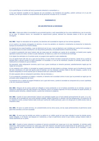 b) no podrá figurar el nombre del socio puramente industrial o comanditario; y
c) los que hubieren sucedido en los negocios de una sociedad y los herederos de aquéllos, podrán continuar en el uso del
nombre, con tal que mediare el consentimiento de las personas incluidas en él, si vivieren.
PARÁGRAFO II
DE LOS EFECTOS DE LA SOCIEDAD
Art. 981.- Cada socio debe a la sociedad lo que prometió aportar y será responsable por los vicios redhibitorios y por la evicción,
en su caso. Si debiere dinero, sin necesidad de requerimiento judicial, abonará los intereses desde el día en que debió
entregarlo.
Art. 982.- Según la naturaleza de los aportes, los derechos de la sociedad se regirán por las normas siguientes:
a) en cuanto a los bienes entregados en dominio, el socio los perderá, sin derecho a reclamarlos al producirse la disolución,
aunque se encontraren en el mismo estado;
b) respecto de las cosas fungibles, o que se deterioren por el uso, o que se destinan a ser vendidas por cuenta de la sociedad, o
de las estimadas en el acto constitutivo o en documento pertinente, la sociedad tendrá el dominio de ellas;
c) cuando la prestación del socio hubiere sido de cosas para ser vendidas por cuenta de la sociedad, se tendrá como capital
aportado el precio de venta. Si ésta no pudo realizarse, se estará a su valor en el momento de la entrega.
Si el objeto fue estimado en el contrato social, se juzgará como aporte el valor establecido;
d) si el aporte fuere sólo del uso o goce de los bienes, el socio titular de éstos conservará el dominio, siendo de su cuenta la
pérdida total o parcial cuando no fuere imputable a la sociedad o a uno de los miembros. Disuelto el contrato, podrá exigir la
restitución en el estado en que se hallaren.
Se entenderá, salvo estipulación contraria, que el uso o goce constituye un derecho personal, subsidiariamente regido por las
reglas de la locación;
e) con respecto a los créditos, la sociedad se juzgará cesionaria de ellos desde su entrega, siempre que la transferencia resulte
del acto constitutivo. El valor del aporte será el nominal, con los intereses vencidos hasta el día del traspaso, cuando no se
hubiere estipulado en forma expresa que la cobranza fuere por cuenta del cedente.
En este supuesto sólo se computará lo percibido, más los intereses; y
f) si la prestación consistiere en trabajo o industria, el derecho de la sociedad contra el socio que la prometió se regirá por los
principios sobre obligaciones de hacer.
La prestación de un capital se juzgará limitada al uso o goce del mismo, cuando la sociedad se compusiere de un socio capitalista
y de otro meramente industrial.
Art. 983.- Ninguno de los socios podrá ser obligado a nueva prestación si no lo hubiere prometido en el contrato, aunque la
mayoría lo reclamare para dar más impulso a los negocios; pero si no pudiere lograrse el fin de la sociedad sin aquél aumento, el
disidente podrá retirarse, y deberá hacerlo, cuando sus consocios lo exigieren.
Art. 984.- Cuando el socio administrador cobrare una cantidad exigible que le fuera debida personalmente de quien, a su vez,
era deudor de la sociedad por otra suma también exigible, deberá imputarse lo cobrado a las dos obligaciones, en proporción de
su respectivo monto, aunque hubiere dado recibo por cuenta del crédito particular; pero si lo otorgó por el crédito social, todo se
imputará a éste.
Art. 985.- El socio no podrá servirse, sin consentimiento de los otros socios, de las cosas pertenecientes al patrimonio social
para fines extraños a los de la sociedad.
Art. 986.- El socio que ha recibido por entero su parte en un crédito social sin que haya cobrado la suya los demás socios,
queda obligado, si el deudor cae después en insolvencia, a traer al patrimonio social lo que recibió, aunque hubiere dado el
recibo solamente por su parte.
Art. 987.- Cuando el socio industrial no prestare el servicio prometido por causa que no le sea imputable, el contrato podrá
disolverse. Interrumpido el servicio sin culpa suya, será lícito imponer una disminución proporcional en las ganancias; pero si el
socio industrial fuese responsable del incumplimiento, los consocios tendrán derecho para excluirle de la sociedad, o para
disolverla.
 