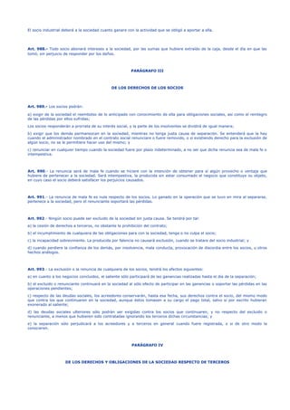 El socio industrial deberá a la sociedad cuanto ganare con la actividad que se obligó a aportar a ella.
Art. 988.- Todo socio abonará intereses a la sociedad, por las sumas que hubiere extraído de la caja, desde el día en que las
tomó, sin perjuicio de responder por los daños.
PARÁGRAFO III
DE LOS DERECHOS DE LOS SOCIOS
Art. 989.- Los socios podrán:
a) exigir de la sociedad el reembolso de lo anticipado con conocimiento de ella para obligaciones sociales, así como el reintegro
de las pérdidas por ellos sufridas;
Los socios responderán a prorrata de su interés social, y la parte de los insolventes se dividirá de igual manera;
b) exigir que los demás permanezcan en la sociedad, mientras no tenga justa causa de separación. Se entenderá que la hay
cuando el administrador nombrado en el contrato social renunciare o fuere removido, o si existiendo derecho para la exclusión de
algún socio, no se le permitiere hacer uso del mismo; y
c) renunciar en cualquier tiempo cuando la sociedad fuere por plazo indeterminado, a no ser que dicha renuncia sea de mala fe o
intempestiva.
Art. 990.- La renuncia será de mala fe cuando se hiciere con la intención de obtener para sí algún provecho o ventaja que
hubiere de pertenecer a la sociedad. Será intempestiva, la producida sin estar consumado el negocio que constituye su objeto,
en cuyo caso el socio deberá satisfacer los perjuicios causados.
Art. 991.- La renuncia de mala fe es nula respecto de los socios. Lo ganado en la operación que se tuvo en mira al separarse,
pertenece a la sociedad, pero el renunciante soportará las pérdidas.
Art. 992.- Ningún socio puede ser excluido de la sociedad sin justa causa. Se tendrá por tal:
a) la cesión de derechos a terceros, no obstante la prohibición del contrato;
b) el incumplimiento de cualquiera de las obligaciones para con la sociedad, tenga o no culpa el socio;
c) la incapacidad sobreviniente. La producida por falencia no causará exclusión, cuando se tratare del socio industrial; y
d) cuando perdiere la confianza de los demás, por insolvencia, mala conducta, provocación de discordia entre los socios, u otros
hechos análogos.
Art. 993.- La exclusión o la renuncia de cualquiera de los socios, tendrá los efectos siguientes:
a) en cuanto a los negocios concluidos, el saliente sólo participará de las ganancias realizadas hasta el día de la separación;
b) el excluido o renunciante continuará en la sociedad al sólo efecto de participar en las ganancias o soportar las pérdidas en las
operaciones pendientes;
c) respecto de las deudas sociales, los acreedores conservarán, hasta esa fecha, sus derechos contra el socio, del mismo modo
que contra los que continuaren en la sociedad, aunque éstos tomasen a su cargo el pago total, salvo si por escrito hubieran
exonerado al saliente;
d) las deudas sociales ulteriores sólo podrán ser exigidas contra los socios que continuaren, y no respecto del excluido o
renunciante, a menos que hubieren sido contratadas ignorando los terceros dichas circunstancias; y
e) la separación sólo perjudicará a los acreedores y a terceros en general cuando fuere registrada, o si de otro modo la
conocieren.
PARÁGRAFO IV
DE LOS DERECHOS Y OBLIGACIONES DE LA SOCIEDAD RESPECTO DE TERCEROS
 
