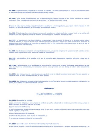 Art. 994.- Júzganse terceros, respecto de la sociedad, los extraños a la misma, como también los socios en sus relaciones entre
sí que no deriven del contrato social o de administradores de la entidad.
Art. 995.- Serán deudas sociales aquéllas que los administradores hubieren contraído en esa calidad, indicando de cualquier
modo dicho título, u obligaciones por cuenta de la sociedad, o en representación de la misma.
En caso de duda, se presumirá que los administradores se obligaron a nombre particular, y cuando la hubiere respecto de si lo
hicieron o no dentro de los límites de su mandato, se entenderá lo primero.
Art. 996.- Si las deudas fueren contraídas en nombre de la sociedad, con extralimitación del mandato, y ella no las ratificare, la
obligación será sólo suya en la medida del beneficio, incumbiendo a los acreedores la prueba de éste.
Art. 997.- Lo dispuesto en el artículo precedente no perjudicará a los acreedores de buena fe, ni tampoco cuando hubiere
cesado el mandato, o si alguno de los socios estuviere privado de ejercerlos, siempre que tales circunstancias resultaren de
estipulaciones que no pudieron ser conocidas por aquéllos. Sólo en este caso se les presumirá de buena fe, a no ser que se
probare que tuvieron noticia de ellas.
Art. 998.- Los deudores sociales no lo son respecto de los socios, y no podrán compensar lo que debieren a la sociedad con sus
créditos contra alguno de los socios, aunque se tratare del administrador.
Art. 999.- Los acreedores de la sociedad no lo son de los socios, salvo disposiciones especiales referentes a cada tipo de
sociedad.
Art. 1.000.- Ninguno de los socios tendrá derecho para cobrar los créditos de la sociedad, o demandar a los deudores de ella,
salvo que fuere su administrador, la representare en los casos previstos por este Código o hubiere sido especialmente
autorizado.
Art. 1001.- Los socios, en cuanto a sus obligaciones respecto de terceros, deberán considerarse como extraños a la sociedad. La
calidad de socio, no podrá invocarse por ellos, ni serles opuesta.
Art. 1002.- Las obligaciones particulares de uno de los socios, no confieren a los terceros contratantes acción directa contra los
demás, aunque éstos se hubieren beneficiado con ellas.
PARÁGRAFO V
DE LA DISOLUCIÓN DE LA SOCIEDAD
Art. 1003.- La sociedad se extingue:
a) por vencimiento del plazo, o por cumplirse la condición a que fue subordinada su existencia; en ambos casos, aunque no
estén concluidos los negocios que tuvo por objeto;
b) por la realización del fin social;
c) por la imposibilidad física o jurídica de alcanzar dicho fin, sea por la completa pérdida del capital, de un parte del mismo que
impida lograrlo; o por quiebra;
d) por el acuerdo unánime de los socios;
e) si fuere de dos personas, por la muerte de una de ellas; y
f) por las otras causas previstas en el contrato social.
Art. 1004.- La sociedad podrá disolverse a instancia de cualquiera de los socios:
a) por muerte, renuncia o remoción del administrador nombrado en el contrato social, o del socio que pusiere su industria, o de
 