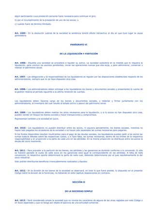 algún participante cuya prestación personal fuere necesaria para continuar el giro;
b) por el incumplimiento de la prestación de uno de los socios; y
c) cuando fuere de término ilimitado.
Art. 1005.- En la disolución judicial de la sociedad la sentencia tendrá efecto retroactivo al día en que tuvo lugar la causa
generadora.
PARÁGRAFO VI
DE LA LIQUIDACIÓN Y PARTICIÓN
Art. 1006.- Disuelta una sociedad se procederá a liquidar su activo. La sociedad subsistirá en la medida que lo requiera la
liquidación, para concluir los asuntos pendientes, iniciar las operaciones nuevas que ella exija, y para administrar, conservar y
realizar el patrimonio social.
Art. 1007.- Las obligaciones y la responsabilidad de los liquidadores se regulan por las disposiciones establecidas respecto de los
administradores, siempre que no se haya dispuesto otra cosa.
Art. 1008.- Los administradores deben entregar a los liquidadores los bienes y documentos sociales y presentarles la cuenta de
la gestión relativa al período siguiente a la última rendición de cuentas.
Los liquidadores deben hacerse cargo de los bienes y documentos sociales, y redactar y firmar juntamente con los
administradores, el inventario del cual resulte el estado activo y pasivo del patrimonio social.
Art. 1009.- Los liquidadores deben realizar los actos necesarios para la liquidación, y si lo socios no han dispuesto otra cosa,
pueden vender en bloque los bienes sociales y hacer transacciones y compromisos.
Representan también a la sociedad en juicio.
Art. 1010.- Los liquidadores no pueden distribuir entre los socios, ni siquiera parcialmente, los bienes sociales, mientras no
hayan sido pagados los acreedores de la sociedad o no hayan sido separadas las sumas necesarias para pagarles.
Si los fondos disponibles resultan insuficientes para el pago de las deudas sociales, los liquidadores pueden pedir a los socios las
sumas todavía debidas sobre las respectivas cuotas, y si hace falta, las sumas necesarias, dentro de los límites de la respectiva
responsabilidad y en proporción a la parte de cada uno en las pérdidas. En la misma proporción se distribuye entre los socios la
deuda del socio insolvente.
Art. 1011.- Para proceder a la partición de los bienes, las pérdidas y las ganancias se dividirán conforme a lo convenido. Si sólo
se hubiere pactado la cuota de cada socio en las ganancias será igual la correspondiente en las pérdidas. A falta de toda
convención, el respectivo aporte determinará la parte de cada cual, debiendo determinarse por el juez equitativamente la del
socio industrial.
Sólo podrán distribuirse beneficios irrevocablemente realizados y líquidos.
Art. 1012.- En la división de los bienes de la sociedad se observará, en todo lo que fuere posible, lo dispuesto en el presente
Código sobre la división de la herencias, no habiendo en este Capítulo disposiciones en contrario.
SECCIÓN II
DE LA SOCIEDAD SIMPLE
Art. 1013.- Será considerada simple la sociedad que no revista los caracteres de alguna de las otras regladas por este Código o
en leyes especiales y que no tenga por objeto el ejercicio de una actividad comercial.
 