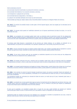 Será considerada comercial:
a) la actividad industrial encaminada a la producción de bienes o servicios;
b) la actividad intermediaria en la circulación de bienes o servicios;
c) el transporte en cualquiera de sus formas;
d) la actividad bancaria aseguradora, o de bolsas; y
e) cualquier otra actividad calificada como tal por Ley del Comerciante.
Toda sociedad que tenga por objeto realizar actos mercantiles deberá inscribirse en el Registro Público de Comercio.
Art. 1014.- El contrato de sociedad simple no está sujeto a forma especial alguna, salvo las exigidas por la naturaleza de los
bienes aportados.
Art. 1015.- El contrato social puede ser modificado solamente con el expreso asentimiento de todos los socios, si no se ha
convenido otra cosa.
Art. 1016.- Los acreedores de la sociedad pueden hacer valer sus derechos sobre el patrimonio social. Por las obligaciones
sociales responden también personal y solidariamente los socios que han obrado en nombre y por cuenta de la sociedad, pero los
otros socios sólo serán responsable hasta el límite de su aporte, salvo que expresamente se haya obligado solidariamente.
El contrato social debe llevarse a conocimiento de los terceros por medios idóneos; en su defecto, la limitación de la
responsabilidad o la exclusión de la solidaridad no es oponible a aquéllos que no han tenido conocimiento del mismo.
Art. 1017.- El socio requerido de pago por deudas sociales puede exigir, aún cuando la sociedad esté en liquidación, la previa
excusión del patrimonio social, indicando los bienes sobre los cuales el acreedor pueda satisfacer fácilmente.
Art. 1018.- El que entra a formar parte de una sociedad ya constituida responde con los otros socios por las obligaciones
sociales anteriores a la adquisición de su calidad de socio.
Art. 1019.- El acreedor particular del socio, mientras dure la sociedad, puede hacer valer sus derechos sobre las utilidades
correspondientes al deudor, y llevar a cabo actos de conservación sobre la cuota correspondiente a este último en la liquidación.
Art. 1020.- La sociedad queda tácitamente prorrogada por tiempo indeterminado, cuando transcurrido el plazo por el que fuere
constituida, los socios continúan cumpliendo las operaciones sociales y puede probarse su existencia por hechos notorios.
Art. 1021.- Si el contrato no prevé el modo de liquidar el patrimonio social y los socios no acuerdan manera de realizarlo, la
liquidación se hará por uno o varios liquidadores, nombrados con el consentimiento de todos los socios, en caso de desacuerdo,
por el juez competente.
Los liquidadores pueden ser removidos por voluntad de todos los socios y en todo caso por el juez, mediando justa causa, a
petición de uno o varios socios.
Art. 1022.- La exclusión de un socio puede tener lugar por grave incumplimiento de las obligaciones que deriven de la ley o del
contrato social, como por la interdicción, o inhabilitación del socio o por su condena a una pena que importe su inhabilitación
aunque sea temporal para el desempeño de las funciones públicas.
El socio que ha aportado a la sociedad la propia obra o el goce de una cosa, puede también ser excluido por ineptitud
sobrevenida para realizar la obra o el perecimiento de la cosa debido a causa no imputable a los administradores.
Igualmente puede ser excluido el socio que se ha obligado con su aportación a transferir la propiedad de una cosa, si ésta ha
perecido antes de que el dominio de ella haya sido adquirido por la sociedad.
El socio declarado en quiebra queda de derecho excluido.
 