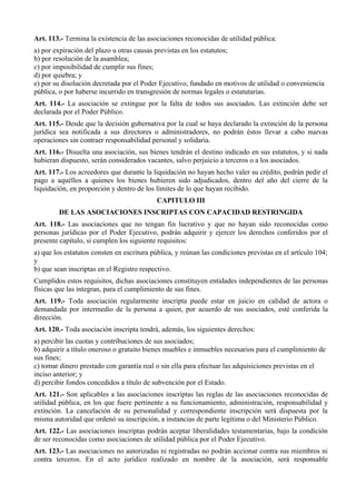 Art. 113.- Termina la existencia de las asociaciones reconocidas de utilidad pública:
a) por expiración del plazo u otras causas previstas en los estatutos;
b) por resolución de la asamblea;
c) por imposibilidad de cumplir sus fines;
d) por quiebra; y
e) por su disolución decretada por el Poder Ejecutivo, fundado en motivos de utilidad o conveniencia
pública, o por haberse incurrido en transgresión de normas legales o estatutarias.
Art. 114.- La asociación se extingue por la falta de todos sus asociados. Las extinción debe ser
declarada por el Poder Público.
Art. 115.- Desde que la decisión gubernativa por la cual se haya declarado la extinción de la persona
jurídica sea notificada a sus directores o administradores, no podrán éstos llevar a cabo nuevas
operaciones sin contraer responsabilidad personal y solidaria.
Art. 116.- Disuelta una asociación, sus bienes tendrán el destino indicado en sus estatutos, y si nada
hubieran dispuesto, serán considerados vacantes, salvo perjuicio a terceros o a los asociados.
Art. 117.- Los acreedores que durante la liquidación no hayan hecho valer su crédito, podrán pedir el
pago a aquéllos a quienes los bienes hubieren sido adjudicados, dentro del año del cierre de la
liquidación, en proporción y dentro de los límites de lo que hayan recibido.
CAPITULO III
DE LAS ASOCIACIONES INSCRIPTAS CON CAPACIDAD RESTRINGIDA
Art. 118.- Las asociaciones que no tengan fin lucrativo y que no hayan sido reconocidas como
personas jurídicas por el Poder Ejecutivo, podrán adquirir y ejercer los derechos conferidos por el
presente capítulo, si cumplen los siguiente requisitos:
a) que los estatutos consten en escritura pública, y reúnan las condiciones previstas en el artículo 104;
y
b) que sean inscriptas en el Registro respectivo.
Cumplidos estos requisitos, dichas asociaciones constituyen entidades independientes de las personas
físicas que las integran, para el cumplimiento de sus fines.
Art. 119.- Toda asociación regularmente inscripta puede estar en juicio en calidad de actora o
demandada por intermedio de la persona a quien, por acuerdo de sus asociados, esté conferida la
dirección.
Art. 120.- Toda asociación inscripta tendrá, además, los siguientes derechos:
a) percibir las cuotas y contribuciones de sus asociados;
b) adquirir a título oneroso o gratuito bienes muebles e inmuebles necesarios para el cumplimiento de
sus fines;
c) tomar dinero prestado con garantía real o sin ella para efectuar las adquisiciones previstas en el
inciso anterior; y
d) percibir fondos concedidos a título de subvención por el Estado.
Art. 121.- Son aplicables a las asociaciones inscriptas las reglas de las asociaciones reconocidas de
utilidad pública, en los que fuere pertinente a su funcionamiento, administración, responsabilidad y
extinción. La cancelación de su personalidad y correspondiente inscripción será dispuesta por la
misma autoridad que ordenó su inscripción, a instancias de parte legítima o del Ministerio Público.
Art. 122.- Las asociaciones inscriptas podrán aceptar liberalidades testamentarias, bajo la condición
de ser reconocidas como asociaciones de utilidad pública por el Poder Ejecutivo.
Art. 123.- Las asociaciones no autorizadas ni registradas no podrán accionar contra sus miembros ni
contra terceros. En el acto jurídico realizado en nombre de la asociación, será responsable
 