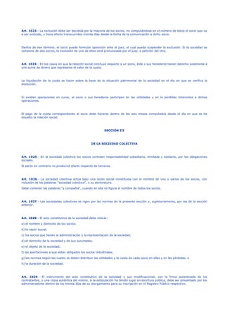 Art. 1023.- La exclusión debe ser decidida por la mayoría de los socios, no computándose en el número de éstos el socio que va
a ser excluido, y tiene efecto transcurridos treinta días desde la fecha de la comunicación a dicho socio.
Dentro de ese término, el socio puede formular oposición ante el juez, el cual puede suspender la exclusión. Si la sociedad se
compone de dos socios, la exclusión de uno de ellos será pronunciada por el juez, a petición del otro.
Art. 1024.- En los casos en que la relación social concluye respecto a un socio, éste o sus herederos tienen derecho solamente a
una suma de dinero que represente el valor de la cuota.
La liquidación de la cuota se hacer sobre la base de la situación patrimonial de la sociedad en el día en que se verifica la
disolución.
Si existen operaciones en curso, el socio o sus herederos participan en las utilidades y en la pérdidas inherentes a dichas
operaciones.
El pago de la cuota correspondiente al socio debe hacerse dentro de los seis meses computados desde el día en que se ha
disuelto la relación social.
SECCIÓN III
DE LA SOCIEDAD COLECTIVA
Art. 1025.- En la sociedad colectiva los socios contraen responsabilidad subsidiaria, ilimitada y solidaria, por las obligaciones
sociales.
El pacto en contrario no producirá efecto respecto de terceros.
Art. 1026.- La sociedad colectiva actúa bajo una razón social constituida con el nombre de uno o varios de los socios, con
inclusión de las palabras "sociedad colectiva", o su abreviatura.
Debe contener las palabras "y compañía", cuando en ella no figura el nombre de todos los socios.
Art. 1027.- Las sociedades colectivas se rigen por las normas de la presente sección y, supletoriamente, por las de la sección
anterior.
Art. 1028.- El acto constitutivo de la sociedad debe indicar:
a) el nombre y domicilio de los socios;
b) la razón social;
c) los socios que tienen la administración y la representación de la sociedad;
d) el domicilio de la sociedad y de sus sucursales;
e) el objeto de la sociedad;
f) las aportaciones a que están obligados los socios industriales;
g) las normas según las cuales se deben distribuir las utilidades y la cuota de cada socio en ellas y en las pérdidas; e
h) la duración de la sociedad.
Art. 1029.- El instrumento del acto constitutivo de la sociedad y sus modificaciones, con la firma autenticada de los
contratantes, o una copia auténtica del mismo, si la estipulación ha tenido lugar en escritura pública, debe ser presentado por los
administradores dentro de los treinta días de su otorgamiento para su inscripción en el Registro Público respectivo.
 
