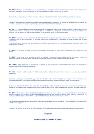 Art. 1030.- Mientras la sociedad no se haya registrado, sus relaciones con los terceros se regularán por las disposiciones
relativas a la sociedad simple, sin perjuicio de la responsabilidad ilimitada y solidaria de los socios.
No obstante, se presume que cualquier socio que actúe por la sociedad inviste la representación social, incluso en juicio.
Los pactos que confieran la representación a sólo alguno de los socios o que limiten los poderes de representación no pueden ser
opuestos a terceros, a menos que se pruebe que éstos estaban en conocimiento de ello.
Art. 1031.- El administrador que tiene la representación de la sociedad puede llevar a cabo todos los actos que entran en el
objeto social, salvo las limitaciones que resulten del acto constitutivo o del poder. Las limitaciones no son oponibles a los
terceros, si no se registraren, o si no se probare que los terceros han tenido conocimiento de ellas.
Art. 1032.- Un socio, sin el asentimiento de los otros socios, no puede ejercer por cuenta propia ajena una actividad en
competencia con la de la sociedad, ni participar como socio ilimitadamente responsable en otra sociedad que le haga
competencia.
El consentimiento se presume, si el ejercicio de la actividad o la participación en otra sociedad preexistía al contrato social, y los
otros socios lo conocían.
Art. 1033.- El acreedor particular del socio, mientras dure la sociedad, no puede pedir la liquidación de la cuota del socio
deudor.
Art. 1034.- La prórroga de la sociedad no podrá ser opuesta a los acreedores particulares de los socios, cuyo crédito sea
anterior al registro de aquélla. Dichos acreedores podrán pedir la liquidación de la participación de su deudor.
Art. 1035.- Debe registrarse la designación o cambio de los liquidadores, correspondiéndoles desde ese momento la
representación de la sociedad en liquidación.
Art. 1036.- Llevada a cabo la liquidación, deben los liquidadores redactar el balance final y proponer a los socios el proyecto de
repartición.
El balance suscripto por los liquidadores, y el plan de repartición deben ser comunicados a los socios en forma fehaciente, y se
entenderán aprobados si no fueren impugnados dentro del término de dos meses computados desde la comunicación.
En caso de impugnación del balance y del plan de repartición, podrá el liquidador pedir que las cuestiones relativas a la
liquidación, sean examinadas separadamente de las referentes a la división, a las cuales podrá el liquidador permanecer extraño.
Art. 1037.- Aprobado el balance final de liquidación, los liquidadores deben pedir al juez la cancelación de la sociedad en el
registro respectivo. Sin embargo, los acreedores sociales que no han sido satisfechos pueden hacer valer sus créditos con los
socios y, si la falta de pago es imputable a culpa de los liquidadores, también con respecto a éstos.
Los libros de contabilidad y otros documentos deben ser conservados durante cinco años a contar desde la cancelación de la
sociedad en el registro.
En defecto de acuerdo de los socios, el juez que ordenó la cancelación decidirá quién conservará dichos libros y documentos.
SECCIÓN IV
DE LA SOCIEDAD EN COMANDITA SIMPLE
 