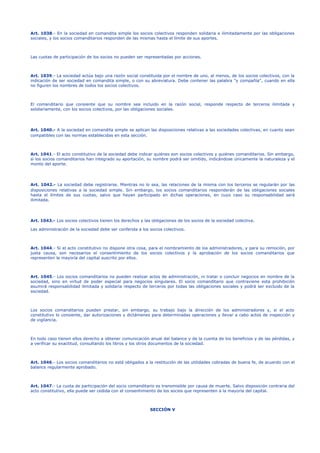 Art. 1038.- En la sociedad en comandita simple los socios colectivos responden solidaria e ilimitadamente por las obligaciones
sociales, y los socios comanditarios responden de las mismas hasta el límite de sus aportes.
Las cuotas de participación de los socios no pueden ser representadas por acciones.
Art. 1039.- La sociedad actúa bajo una razón social constituida por el nombre de uno, al menos, de los socios colectivos, con la
indicación de ser sociedad en comandita simple, o con su abreviatura. Debe contener las palabra "y compañía", cuando en ella
no figuren los nombres de todos los socios colectivos.
El comanditario que consiente que su nombre sea incluido en la razón social, responde respecto de terceros ilimitada y
solidariamente, con los socios colectivos, por las obligaciones sociales.
Art. 1040.- A la sociedad en comandita simple se aplican las disposiciones relativas a las sociedades colectivas, en cuanto sean
compatibles con las normas establecidas en esta sección.
Art. 1041.- El acto constitutivo de la sociedad debe indicar quiénes son socios colectivos y quiénes comanditarios. Sin embargo,
si los socios comanditarios han integrado su aportación, su nombre podrá ser omitido, indicándose únicamente la naturaleza y el
monto del aporte.
Art. 1042.- La sociedad debe registrarse. Mientras no lo sea, las relaciones de la misma con los terceros se regularán por las
disposiciones relativas a la sociedad simple. Sin embargo, los socios comanditarios responderán de las obligaciones sociales
hasta el límites de sus cuotas, salvo que hayan participado en dichas operaciones, en cuyo caso su responsabilidad será
ilimitada.
Art. 1043.- Los socios colectivos tienen los derechos y las obligaciones de los socios de la sociedad colectiva.
Las administración de la sociedad debe ser conferida a los socios colectivos.
Art. 1044.- Si el acto constitutivo no dispone otra cosa, para el nombramiento de los administradores, y para su remoción, por
justa causa, son necesarios el consentimiento de los socios colectivos y la aprobación de los socios comanditarios que
representen la mayoría del capital suscrito por ellos.
Art. 1045.- Los socios comanditarios no pueden realizar actos de administración, ni tratar o concluir negocios en nombre de la
sociedad, sino en virtud de poder especial para negocios singulares. El socio comanditario que contraviene esta prohibición
asumirá responsabilidad ilimitada y solidaria respecto de terceros por todas las obligaciones sociales y podrá ser excluido de la
sociedad.
Los socios comanditarios pueden prestar, sin embargo, su trabajo bajo la dirección de los administradores y, si el acto
constitutivo lo consiente, dar autorizaciones y dictámenes para determinadas operaciones y llevar a cabo actos de inspección y
de vigilancia.
En todo caso tienen ellos derecho a obtener comunicación anual del balance y de la cuenta de los beneficios y de las pérdidas, y
a verificar su exactitud, consultando los libros y los otros documentos de la sociedad.
Art. 1046.- Los socios comanditarios no está obligados a la restitución de las utilidades cobradas de buena fe, de acuerdo con el
balance regularmente aprobado.
Art. 1047.- La cuota de participación del socio comanditario es transmisible por causa de muerte. Salvo disposición contraria del
acto constitutivo, ella puede ser cedida con el consentimiento de los socios que representen a la mayoría del capital.
SECCIÓN V
 
