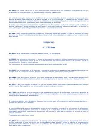 Art. 1060.- Los aportes que no sean en dinero deben integrarse totalmente en el acto constitutivo, consignándose el valor que
se atribuye a los bienes aportados y los antecedentes que justifiquen esa estimación.
Los administradores y los síndicos, dentro del término de seis meses computados desde la constitución de la sociedad, deben
verificar las valoraciones contenidas en la relación indicada en el parágrafo anterior y, si existen motivos fundados, deben
proceder a la revisión de la estimación. Mientras las valoraciones no hayan sido verificadas, las acciones correspondientes a las
aportaciones en especie son inalienables y deben quedar depositadas en la sociedad.
Si resulta que el valor de los bienes aportados era inferior en más de un quinto a aquél por el que tuvo lugar la aportación, la
sociedad puede reducir proporcionalmente el capital social, y anular las acciones que resulten en descubierto. Sin embargo, el
socio que los aportó puede entregar la diferencia en dinero o separarse de la sociedad.
Art. 1061.- Salvo disposición contraria de los estatutos, el suscriptor moroso será intimado a cumplir su obligación en el plazo
de treinta días. El vencimiento del plazo producirá automáticamente la caducidad de los derechos del suscriptor con pérdida de la
suma abonada.
PARÁGRAFO III
DE LAS ACCIONES
Art. 1062.- No se podrán emitir acciones por una suma inferior a su valor nominal.
Art. 1063.- Las acciones son indivisibles. En el caso de copropiedad de una acción, los derechos de los copartícipes deben ser
ejercidos por un representante común. Si éste no ha sido nombrado, las comunicaciones hechas por la sociedad a uno de los
copropietarios son eficaces en relación a todos.
Los copropietarios de la acción responden solidariamente de las obligaciones derivadas de ella.
Art. 1064.- Las acciones deben ser de igual valor y conceden a sus poseedores iguales derechos. Los estatutos pueden prever
diversas clases de acciones con derechos diferentes; dentro de cada clase conferirán los mismos derechos.
Art. 1065.- Toda acción otorga el derecho a una parte proporcional de las utilidades netas y del patrimonio resultante de la
liquidación, salvo los derechos establecidos a favor de especiales categorías de acciones, a tenor de los artículos anteriores.
Art. 1066.- Cada acción ordinaria da derecho a un voto. Los estatutos pueden crear clases que reconozcan hasta cinco votos por
acción ordinaria. El privilegio en el voto es incompatible con preferencias patrimoniales.
Art. 1067.- La calidad de socio corresponde al nudo propietario de la acción. El usufructuario tiene derecho a percibir las
utilidades obtenidas durante el usufructo. Este derecho no incluye a las pasadas a reservas o capitalizadas, pero comprende a las
nuevas acciones integradas por la capitalización.
El dividendo se percibirá por el tenedor del título en el momento del pago; si hubiere distintos usufructuarios se distribuirán a
prorrata de la duración de sus derechos.
El ejercicio de los demás derechos derivados de la calidad de socio, inclusive la participación en los resultados de la liquidación,
corresponde al nudo propietario salvo pacto en contrario y el usufructo legal. Cuando las acciones no estén totalmente
integradas, el usufructuario, para conservar sus derechos, debe efectuar los pagos que corresponden, sin perjuicio de repetirlos
del nudo propietario.
*Las palabras subrayadas tienen vinculo
Art. 1068.- En caso de constitución de prenda o de embargo judicial, los derechos corresponden al propietario de las acciones.
En tales situaciones, el titular del derecho real o el embargante queda obligado a facilitar el ejercicio de los derechos del
propietario mediante el depósito de las acciones en un banco u otro procedimiento que garantice sus derechos. El propietario
soportará los gastos consiguientes.
 