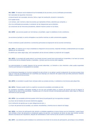 Art. 1069.- El estatuto social establecerá las formalidades de las acciones y de los certificados provisionales.
Son esenciales las siguientes menciones:
a) denominación de la sociedad, domicilio, fecha y lugar de constitución, duración e inscripción;
b) el capital social;
c) el número, valor nominal y clase de acciones que representa el título y derechos que comporta; y
d) en los certificados provisionales, la anotación de las integraciones que se efectúen.
Las variaciones de las menciones precedentes, deberán hacerse constar en los títulos.
Art. 1070.- Las acciones pueden ser nominativas o al portador, según lo establezca el acto constitutivo.
Las acciones al portador no serán entregadas a sus dueños mientras no estén enteramente pagadas.
El acto constitutivo puede subordinar a condiciones particulares la enajenación de las acciones nominativas.
Art. 1071.- El cedente que no haya completado la integración de las acciones, responde ilimitada y solidariamente por los pagos
debidos por los cesionarios.
El cedente que realice algún pago, será copropietario de las acciones cedidas en proporción de lo pagado.
Art. 1072.- La sociedad sólo puede adquirir sus propias acciones cuando fuere autorizada por la asamblea, si se hace con sumas
provenientes de las utilidades líquidas y realizadas, y siempre que las acciones estén pagadas.
Los administradores no pueden disponer de las acciones adquiridas, y el derecho a voto inherente a ellas queda suspendido
mientras permanezcan en propiedad de la sociedad.
Las limitaciones dispuestas en el primer parágrafo de este artículo no se aplican cuando la adquisición de acciones propias tiene
lugar en virtud de una deliberación de la asamblea que disponga una reducción del capital social que deba practicarse mediante
rescate y anulación de las acciones.
Art. 1073.- La sociedad no puede hacer anticipos sobre sus propias acciones, ni préstamos a los terceros para adquirirlas.
Art. 1074.- Tampoco puede invertir su capital en acciones de sociedades controladas por ella.
Se consideran sociedades controladas aquéllas en las que otra sociedad posee un número de acciones tal que le asegure la
mayoría de los votos en las asambleas, o aquéllas que, en virtud de vínculos contractuales particulares, están bajos la influencia
dominante de otra sociedad.
Art. 1075.- Las sociedades anónimas pueden emitir bonos de participación por los siguientes conceptos:
a) a favor de los titulares de acciones totalmente pagadas;
b) en retribución de aportes que no sean obligaciones de dar; y
c) a favor del personal de la sociedad, con carácter intransferible y mientras dure la relación de trabajo.
Art. 1076.- Los bonos de participación dan derecho a utilidades pagaderas al mismo tiempo que los dividendos; cuando hayan
sido emitidos a favor del personal se considerarán gastos de ejercicio. Los tenedores de bonos de esta clase tendrán también
derecho al producto de la liquidación, después de reembolsado el valor nominal de las acciones no amortizadas.
Art. 1077.- Los estatutos podrá establecer las condiciones de emisión de los bonos de participación, porcentaje en las utilidades
 
