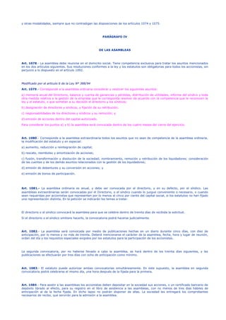 y otras modalidades, siempre que no contradigan las disposiciones de los artículos 1074 y 1075.
PARÁGRAFO IV
DE LAS ASAMBLEAS
Art. 1078.- La asamblea debe reunirse en el domicilio social. Tiene competencia exclusiva para tratar los asuntos mencionados
en los dos artículos siguientes. Sus resoluciones conformes a la ley y los estatutos son obligatorias para todos los accionistas, sin
perjuicio a lo dispuesto en el artículo 1092.
Modificado por el artículo 6 de la Ley Nº 388/94
Art. 1079.- Corresponde a la asamblea ordinaria considerar y resolver los siguientes asuntos:
a) memoria anual del Directorio, balance y cuenta de ganancias y pérdidas, distribución de utilidades, informe del síndico y toda
otra medida relativa a la gestión de la empresa que le corresponda resolver de acuerdo con la competencia que le reconocen la
ley y el estatuto, o que sometan a su decisión el directorio y los síndicos;
b) designación de directores y síndicos, y fijación de su retribución;
c) responsabilidades de los directores y síndicos y su remoción; y
d) emisión de acciones dentro del capital autorizado.
Para considerar los puntos a) y b) la asamblea será convocada dentro de los cuatro meses del cierre del ejercicio.
Art. 1080.- Corresponde a la asamblea extraordinaria todos los asuntos que no sean de competencia de la asamblea ordinaria,
la modificación del estatuto y en especial:
a) aumento, reducción y reintegración de capital;
b) rescate, reembolso y amortización de acciones;
c) fusión, transformación y disolución de la sociedad; nombramiento, remoción y retribución de los liquidadores; consideración
de las cuentas y de los demás asuntos relacionados con la gestión de los liquidadores;
d) emisión de debentures y su conversión en acciones; y
e) emisión de bonos de participación.
Art. 1081.- La asamblea ordinaria es anual, y debe ser convocada por el directorio, y en su defecto, por el síndico. Las
asambleas extraordinarias serán convocadas por el Directorio, o el síndico cuando lo juzgue conveniente o necesario, o cuando
sean requeridas por accionistas que representen por lo menos el cinco por ciento del capital social, si los estatutos no han fijado
una representación distinta. En la petición se indicarán los temas a tratar.
El directorio o el síndico convocará la asamblea para que se celebre dentro de treinta días de recibida la solicitud.
Si el directorio o el síndico omitiere hacerlo, la convocatoria podrá hacerse judicialmente.
Art. 1082.- La asamblea será convocada por medio de publicaciones hechas en un diario durante cinco días, con diez de
anticipación, por lo menos y no más de treinta. Deberá mencionarse el carácter de la asamblea, fecha, hora y lugar de reunión,
orden del día y los requisitos especiales exigidos por los estatutos para la participación de los accionistas.
La segunda convocatoria, por no haberse llevado a cabo la asamblea, se hará dentro de los treinta días siguientes, y las
publicaciones se efectuarán por tres días con ocho de anticipación como mínimo.
Art. 1083.- El estatuto puede autorizar ambas convocatorias simultáneamente. En este supuesto, la asamblea en segunda
convocatoria podrá celebrarse el mismo día, una hora después de la fijada para la primera.
Art. 1084.- Para asistir a las asambleas los accionistas deben depositar en la sociedad sus acciones, o un certificado bancario de
depósito librado al efecto, para su registro en el libro de asistencia a las asambleas, con no menos de tres días hábiles de
anticipación al de la fecha fijada. En dicho lapso no podrán disponer de ellas. La sociedad les entregará los comprobantes
necesarios de recibo, que servirán para la admisión a la asamblea.
 