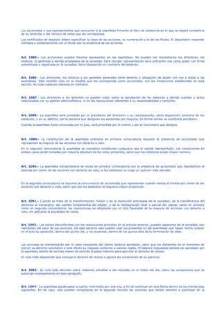 Los accionistas o sus representantes que concurran a la asamblea firmarán el libro de asistencia en el que se dejará constancia
de su domicilio y del número de votos que les corresponda.
Los certificados de depósito deben especificar la clase de las acciones, su numeración y la de los títulos. El depositario responde
ilimitada y solidariamente con el titular por la existencia de las acciones.
Art. 1085.- Los accionistas pueden hacerse representar en las asambleas. No pueden ser mandatarios los directores, los
síndicos, lo gerentes y demás empleados de la sociedad. Para otorgar representación será suficiente una carta poder con firma
autenticada o registrada en la sociedad, salvo disposición en contrario del estatuto.
Art. 1086.- Los directores, los síndicos y los gerentes generales tiene derecho y obligación de asistir con voz a todas a las
asambleas. Sólo tendrán voto en la medida que les corresponda como accionistas, con las limitaciones establecidas en esta
sección. Es nula cualquier cláusula en contrario.
Art. 1087.- Los directores y los gerentes no pueden votar sobre la aprobación de los balances y demás cuentas y actos
relacionados con su gestión administrativa, ni en las resoluciones referentes a su responsabilidad y remoción.
Art. 1088.- La asamblea será presidida por el presidente del directorio o su reemplazante, salvo disposición contraria de los
estatutos, y en su defecto, por la persona que designen los asistentes por mayoría. En forma similar se nombrará secretario.
Cuando la asamblea fuere convocada por el juez, será presidida por él mismo o por el funcionario que designe.
Art. 1089.- La constitución de la asamblea ordinaria en primera convocatoria requiere la presencia de accionistas que
representen la mayoría de las acciones con derecho a voto.
En la segunda convocatoria la asamblea se considera constituida cualquiera sea el capital representado. Las resoluciones en
ambos casos serán tomadas por mayoría absoluta de los votos presentes, salvo que los estatutos exijan mayor número.
Art. 1090.- La asamblea extraordinaria se reúne en primera convocatoria con la presencia de accionistas que representan el
sesenta por ciento de las acciones con derecho de voto, si los estatutos no exige un quórum más elevado.
En la segunda convocatoria se requiere la concurrencia de accionistas que representen cuando menos el treinta por ciento de las
acciones con derecho a voto, salvo que por los estatutos se requiera mayor proporción.
Art. 1091.- Cuando se trate de la transformación, fusión o de la disolución anticipada de la sociedad; de la transferencia del
domicilio al extranjero; del cambio fundamental del objeto; o de la reintegración total o parcial del capital, tanto en primera
como en segunda convocatoria, las resoluciones se adoptarán por el voto favorable de la mayoría de acciones con derecho a
voto, sin aplicarse la pluralidad de votos.
Art. 1092.- Los socios disconformes con las resoluciones previstas en el artículo anterior, pueden separarse de la sociedad, con
reembolso del valor de sus acciones. De este derecho sólo pueden usar los presentes en las asambleas que hayan hecho constar
en el acto su oposición, dentro del quinto día, y los ausentes, dentro de los quince días de la terminación de ellas.
Las acciones se reembolsarán por el valor resultante del último balance aprobado, salvo que los disidentes en el momento de
ejercer su derecho solicitaren a este efecto su reajuste conforme a valores reales. El balance reajustado deberá ser aprobado por
la asamblea dentro de los tres meses de vencido el plazo máximo para ejercitar el derecho de receso.
Es nula toda disposición que excluya el derecho de receso o agrave las condiciones de su ejercicio.
Art. 1093.- Es nula toda decisión sobre materias extrañas a las incluidas en el orden del día, salvo las excepciones que se
autorizan expresamente en este parágrafo.
Art. 1094.- La asamblea puede pasar a cuarto intermedio por una vez, a fin de continuar en otra fecha dentro de los treinta días
siguientes. En tal caso, sólo pueden computarse en la segunda reunión las acciones que tenían derecho a participar en la
 