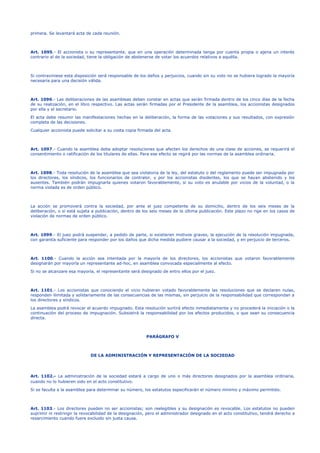 primera. Se levantará acta de cada reunión.
Art. 1095.- El accionista o su representante, que en una operación determinada tenga por cuenta propia o ajena un interés
contrario al de la sociedad, tiene la obligación de abstenerse de votar los acuerdos relativos a aquélla.
Si contraviniese esta disposición será responsable de los daños y perjuicios, cuando sin su voto no se hubiera logrado la mayoría
necesaria para una decisión válida.
Art. 1096.- Las deliberaciones de las asambleas deben constar en actas que serán firmada dentro de los cinco días de la fecha
de su realización, en el libro respectivo. Las actas serán firmadas por el Presidente de la asamblea, los accionistas designados
por ella y el secretario.
El acta debe resumir las manifestaciones hechas en la deliberación, la forma de las votaciones y sus resultados, con expresión
completa de las decisiones.
Cualquier accionista puede solicitar a su costa copia firmada del acta.
Art. 1097.- Cuando la asamblea deba adoptar resoluciones que afecten los derechos de una clase de acciones, se requerirá el
consentimiento o ratificación de los titulares de ellas. Para ese efecto se regirá por las normas de la asamblea ordinaria.
Art. 1098.- Toda resolución de la asamblea que sea violatoria de la ley, del estatuto o del reglamento puede ser impugnada por
los directores, los síndicos, los funcionarios de contralor, y por los accionistas disidentes, los que se hayan abstenido y los
ausentes. También podrán impugnarla quienes votaron favorablemente, si su voto es anulable por vicios de la voluntad, o la
norma violada es de orden público.
La acción se promoverá contra la sociedad, por ante el juez competente de su domicilio, dentro de los seis meses de la
deliberación, o si está sujeta a publicación, dentro de los seis meses de la última publicación. Este plazo no rige en los casos de
violación de normas de orden público.
Art. 1099.- El juez podrá suspender, a pedido de parte, si existieren motivos graves, la ejecución de la resolución impugnada,
con garantía suficiente para responder por los daños que dicha medida pudiere causar a la sociedad, y en perjuicio de terceros.
Art. 1100.- Cuando la acción sea intentada por la mayoría de los directores, los accionistas que votaron favorablemente
designarán por mayoría un representante ad-hoc, en asamblea convocada especialmente al efecto.
Si no se alcanzare esa mayoría, el representante será designado de entro ellos por el juez.
Art. 1101.- Los accionistas que conociendo el vicio hubieran votado favorablemente las resoluciones que se declaren nulas,
responden ilimitada y solidariamente de las consecuencias de las mismas, sin perjuicio de la responsabilidad que correspondan a
los directores y síndicos.
La asamblea podrá revocar el acuerdo impugnado. Esta resolución surtirá efecto inmediatamente y no procederá la iniciación o la
continuación del proceso de impugnación. Subsistirá la responsabilidad por los efectos producidos, o que sean su consecuencia
directa.
PARÁGRAFO V
DE LA ADMINISTRACIÓN Y REPRESENTACIÓN DE LA SOCIEDAD
Art. 1102.- La administración de la sociedad estará a cargo de uno o más directores designados por la asamblea ordinaria,
cuando no lo hubieren sido en el acto constitutivo.
Si se faculta a la asamblea para determinar su número, los estatutos especificarán el número mínimo y máximo permitido.
Art. 1103.- Los directores pueden no ser accionistas; son reelegibles y su designación es revocable. Los estatutos no pueden
suprimir ni restringir la revocabilidad de la designación, pero el administrador designado en el acto constitutivo, tendrá derecho a
resarcimiento cuando fuere excluido sin justa causa.
 