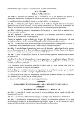personalmente el que lo ejecute, y si fueren varios, los serán solidariamente.
CAPITULO IV
DE LAS FUNDACIONES
Art. 124.- La fundación se constituye por la voluntad de una o más personas que destinan a
perpetuidad determinados bienes para la creación de una entidad con fines de bien común.
La manifestación de voluntad debe constar en escritura pública o en testamento.
Art. 125.- El instituyente podrá dejar sin efecto el acto de fundación otorgado entre vivos antes de su
aprobación por el Poder Ejecutivo, al que deberá comunicarse esta revocación. El heredero del
fundador no estará autorizado a revocar la fundación, si el instituyente pidió su aprobación.
Art. 126.- La fundación puede ser impugnada por los herederos, en cuanto afecte su legítima, o por
los acreedores del fundador.
Art. 127.- Aprobada la fundación, debe el instituyente, o sus herederos, transferirle la propiedad y
posesión de los bienes que le fueron asignados.
Cuando la fundación no es aprobada sino después del fallecimiento del instituyente, ella será
reputada, en relación a las disposiciones del fundador, haber existido antes de su muerte.
Art. 128.- Si la fundación fuere instituida en disposiciones testamentarias, corresponderá al albacea o
a los herederos pedir la aprobación de ella, y, en su defecto, al Ministerio Público.
Art. 129.- El acto de fundación establecerá los órganos de dirección y administración y las normas
para su funcionamiento. Si en dicho acto faltaren estas disposiciones, el Poder Ejecutivo las dictará,
teniendo en cuenta el fin instituido y las intenciones del fundador.
Art. 130.- El Poder Ejecutivo podrá autorizar en caso de evidente necesidad la enajenación de bienes
de la fundación.
Art. 131.- Si los fines de la fundación se volvieren imposibles, o su cumplimiento afectare el interés
público, o su patrimonio resultare insuficiente, el Poder Ejecutivo podrá dar a la fundación otra
finalidad, o decretar su extinción.
En la transformación de la finalidad, supresión o modificación de cargos o condiciones, debe ser
atendida, en lo posible, la intención del fundador.
El Poder Ejecutivo podrá también alterar la organización de la fundación, siempre que lo exija la
transformación de su finalidad o el mejor cumplimiento de la misma.
En caso de extinción se observará, en cuanto al destino de los bienes de la fundación, lo dispuesto
para las asociaciones reconocidas de utilidad pública.
La decisión del Poder Ejecutivo será recurrible judicialmente.
TITULO III
DE LOS DERECHOS PERSONALES EN LAS RELACIONES DE FAMILIA
CAPITULO I
EL MATRIMONIO - DISPOSICIONES GENERALES
Art. 132.- La capacidad de contraer matrimonio, la forma y validez del acto se regirán por la ley del
lugar de su celebración.
Art. 133.- Los derechos y deberes de los cónyuges se rigen por la ley del domicilio matrimonial.
Art. 134.- El régimen de los bienes situados en la República, de matrimonios contraídos en ella, será
juzgado de conformidad con las disposiciones de este Código, aunque se trate de contrayentes que al
tiempo de la disolución del matrimonio tuvieren su domicilio en el extranjero.
 