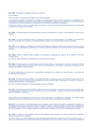 Art. 1104.- No pueden ser designados directores ni gerentes:
a) los incapaces;
b) los que actúen en empresas en competencia con intereses opuestos;
c) los quebrados culpables o fraudulentos, los fallidos por quiebra casual, hasta cinco años después de su rehabilitación; los
condenados a inhabilitación para ejercer cargos públicos; los condenados por delitos contra el patrimonio y contra la fe pública;
los condenados por delitos cometidos en la constitución, funcionamiento y liquidación de sociedades; y
d) los que por razón de su cargo no pueden ejercer el comercio, ni los funcionarios de la administración pública cuyo desempeño
se relacione con el objeto de la sociedad.
Art. 1105.- El nombramiento de los administradores se hará por la duración de un ejercicio, salvo disposición contraria de los
estatutos.
Art. 1106.- La renuncia del director debe ser presentada al directorio, que podrá aceptarla si no afectare el funcionamiento
regular de la sociedad. De lo contrario, el renunciante deberá continuar en sus funciones hasta la próxima asamblea.
Art. 1107.- Si los estatutos no establecen la elección de suplentes para subsanar la falta de los directores por cualquier causa,
la elección de sus reemplazantes corresponde a los síndicos, debiendo desempeñar sus funciones hasta la próxima asamblea
ordinaria.
Art. 1108.- Cuando el directorio fuere colegiado, sus decisiones se adoptarán por mayoría. No se admitirá el voto por
correspondencia.
Los estatutos deben reglamentar la constitución y funcionamiento del directorio.
Art. 1109.- El administrador que en determinada operación tuviese interés, por cuenta propia o de tercero, que esté en conflicto
con el de la sociedad, debe dar noticia de ello a los otros administradores y a los síndicos, y abstenerse de participar en las
deliberaciones relativas a dicha operación.
En caso de inobservancia de esta norma, el administrador responderá de las pérdidas que hayan derivado a la sociedad del
cumplimiento de la operación.
Art. 1110.- El director sólo podrá celebrar con la sociedad los actos y contratos que sean de la actividad normal de ella, en las
mismas condiciones que la sociedad hubiere contratado con terceros, haciendo saber su participación al directorio y al síndico, y
absteniéndose de intervenir en la deliberación.
Los actos o contratos celebrados en violación de estas normas son anulables.
Art. 1111.- Los directores responden ilimitada y solidariamente ante la sociedad, los accionistas y los terceros por la inejecución
o mal desempeño del mandato, así como por violación de la ley o de los estatutos, y cualquier otro perjuicio ocasionado por dolo,
abuso de facultades, o culpa grave.
Queda exento de responsabilidad el director que no hubiere participado en la deliberación o resolución, que hubiere dejado
constancia escrita de su disconformidad y dado noticia a los síndicos, antes de imputársele responsabilidad.
Art. 1112.- Los directores no serán responsables ante la sociedad, cuando hubieren procedido en cumplimiento de resoluciones
de la asamblea, que no fueren contrarias a la ley o los estatutos. Tampoco responderán cuando sus actos fueren aprobados por
la asamblea, o ésta decidiere renunciar a la acción, o transigir, siempre que la responsabilidad no derivare de la violación de la
ley o de los estatutos, y que no mediare oposición de accionistas que representen por lo menos una quinta parte del capital.
Art. 1113.- La acción de responsabilidad contra los administradores debe promoverse en virtud de decisión de la asamblea,
aunque la sociedad esté en liquidación.
La decisión relativa a la responsabilidad de los administradores podrá adoptarse en ocasión de discutirse el balance, aunque no
figure en el orden del día, si es consecuencia directa de la resolución de un asunto incluido en éste. La resolución que declare la
 