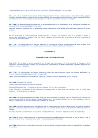 responsabilidad producirá la remoción del director o directores afectados y obligará a su reemplazo.
Art. 1114.- Si la acción no fuere iniciada dentro del plazo de tres meses, contado desde la fecha del acuerdo, cualquier
accionista puede promoverla, sin perjuicio de la responsabilidad que resulte del incumplimiento de la medida ordenada. La acción
social también podrá ser ejercida por los accionistas que se hubieren opuesto a la renuncia o transacción.
Art. 1115.- Los administradores responden ante los acreedores sociales por la inobservancia de las obligaciones inherentes a la
conservación de la integridad del patrimonio social.
La acción puede ser promovida por los acreedores cuando el patrimonio social resulte insuficiente para la satisfacción de sus
créditos.
En caso de quiebra, la acción corresponde al síndico de ella. La renuncia a la acción de parte de la sociedad no impide su
ejercicio por los acreedores sociales. Estos sólo podrán impugnar la transacción por el ejercicio de la acción revocatoria, si
concurren los extremos de ésta.
Art. 1116.- Las disposiciones de los artículos anteriores no perjudican el derecho al resarcimiento del daño del socio o del
tercero que hayan sido directamente perjudicados por actos culposos o dolosos de los administradores.
PARÁGRAFO VI
DE LA FISCALIZACIÓN DE LA SOCIEDAD
Art. 1117.- Sin perjuicio del control establecido por las leyes administrativas o por leyes especiales, la fiscalización de la
dirección y administración de la sociedad está a cargo de uno o más síndicos titulares y otros tantos suplentes, designados con
carácter personal e indelegable.
Art. 1118.- Los síndicos deben ser idóneos para que el control que les corresponde ejercer sea eficiente, atendiendo a la
importancia y complejidad de las actividades de la sociedad.
Deben estar domiciliados en la República y ser hábiles para el cargo, conforme establece el artículo siguiente.
Art. 1119.- No pueden ser síndicos:
a) los que por este Código no pueden ser directores;
b) los directores, gerentes, y empleados de la misma sociedad o de otra que la controle; y
c) los cónyuges y los parientes de los directores por consanguinidad en línea recta, los colaterales hasta el cuarto grado
inclusive, y los afines dentro del segundo.
Art. 1120.- Los estatutos establecerán el plazo por el cual serán designados los síndicos, hasta un máximo de tres ejercicios, sin
perjuicio de su obligación de desempeñar el cargo hasta que sean reemplazados. La asamblea de accionistas puede dejar sin
efecto su designación, sin que esta facultad sea susceptible de limitación.
Art. 1121.- Los síndicos titulares serán reemplazados por los suplentes en caso de vacancia temporal o permanente. No siendo
posible la sustitución, el directorio convocará de inmediato a la asamblea para que haga las designaciones a fin de completar el
período.
El síndico impedido para desempeñar sus funciones cesará de intervenir y dará aviso al directorio dentro de los diez días.
Art. 1122.- El síndico que tuviere interés en determinada operación deberá abstenerse de participar en todo lo relativo a ella, so
pena de perder el cargo y responder de los daños y perjuicios causados a la sociedad.
Art. 1123.- La función del síndico será remunerada. Si la remuneración no estuviere determinada por los estatutos, los será por
la asamblea.
 