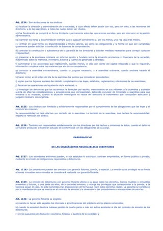 Art. 1124.- Son atribuciones de los síndicos:
a) fiscalizar la dirección y administración de la sociedad, a cuyo efecto deben asistir con voz, pero sin voto, a las reuniones del
directorio, y de las asambleas, a todas las cuales deben ser citados.
a) Esa fiscalización se cumplirá en forma ilimitada y permanente sobre las operaciones sociales, pero sin intervenir en la gestión
administrativa.
b) examinar los libros y documentación siempre que lo juzguen conveniente y, por los menos, una vez cada tres meses;
c) verificar en igual forma las disponibilidades y títulos-valores, así como las obligaciones y la forma en que son cumplidas;
igualmente pueden solicitar la confección de balances de comprobación;
d) controlar la constitución y subsistencia de la garantía de los directores y solicitar medidas necesarias para corregir cualquier
irregularidad;
e) presentar a la asamblea ordinaria un informe escrito y fundado sobre la situación económica y financiera de la sociedad,
dictaminado sobre la memoria, inventario, balance y cuenta de ganancias y pérdidas;
f) suministrar a los accionistas que representen, cuando menos, el diez por ciento del capital integrado y que lo requieran,
información completa sobre las materias que son de su competencia;
g) convocar a asamblea extraordinaria, cuando lo juzguen necesario; y a asamblea ordinaria, cuando omitiere hacerlo el
directorio;
h) hacer incluir en el orden del día de la asamblea los puntos que consideren procedentes;
i) vigilar que los órganos sociales den debido cumplimiento a las leyes, estatutos, reglamentos y decisiones de las asambleas;
j) fiscalizar las operaciones de liquidación de la sociedad; y
k) investigar las denuncias que los accionistas le formulen por escrito, mencionarlas en sus informes a la asamblea y expresar
acerca de ellas las consideraciones y proposiciones que correspondan, debiendo convocar de inmediato a asamblea para que
resuelva a su respecto, cuando la situación investigada no reciba del directorio el tratamiento que conceptúen adecuado y
juzguen necesario con urgencia.
Art. 1125.- Los síndicos son ilimitada y solidariamente responsables por el cumplimiento de las obligaciones que las leyes y el
estatuto les imponen.
Su responsabilidad se hará efectiva por decisión de la asamblea. La decisión de la asamblea, que declare la responsabilidad,
importa la remoción del síndico.
Art. 1126.- También son responsables solidariamente con los directores por los hechos u omisiones de éstos, cuando el daño no
se hubiere producido si hubieran actuado de conformidad con las obligaciones de su cargo.
PARÁGRAFO VII
DE LAS OBLIGACIONES NEGOCIABLES O DEBENTURES
Art. 1127.- Las sociedades anónimas pueden, si sus estatutos lo autorizan, contraer empréstitos, en forma pública o privada,
mediante la emisión de obligaciones negociables o debentures.
Art. 1128.- Los debentures pueden ser omitidos con garantía flotante, común, o especial. La emisión cuyo privilegio no se límite
a bienes inmuebles determinados se considerará realizada con garantía flotante.
Art. 1129.- La emisión de debentures con garantía flotante afecta a su pago todos los derechos, bienes muebles o inmuebles
presentes y futuros, o una parte de ellos, de la sociedad emisora, y otorga los privilegios que corresponden a la prenda, a la
hipoteca según el caso. No está sometida a las disposiciones de forma que rigen estos derechos reales. La garantía se constituye
por la manifestación que se inserta en el contrato de emisión y la observancia del procedimiento e inscripciones de esta ley.
Art. 1130.- La garantía flotante es exigible:
a) cuando no hayan sido pagados los intereses o amortizaciones del préstamo en los plazos convenidos;
b) cuando la sociedad deudora hubiese perdido la cuarta parte o más del activo existente al día del contrato de emisión de los
debentures;
c) en los supuestos de disolución voluntaria, forzosa, o quiebra de la sociedad; y
 
