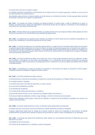 d) cuando cese el giro de los negocios sociales.
La sociedad conservará la disposición y administración de sus bienes como si no tuvieren gravamen, mientras no ocurra uno de
los casos previstos en el artículo anterior.
Esta facultad puede excluirse o limitarse respecto de ciertos bienes en el contrato de emisión. En este supuesto debe inscribirse
la limitación o exclusión en el registro correspondiente.
Art. 1131.- La sociedad que hubiere constituido una garantía flotante, no podrá vender o ceder la totalidad de su activo, ni
tampoco una parte tal de su activo que imposibilite la continuación del giro de sus negocios, o fusionarse con otra sociedad sin
autorización de la asamblea de debenturistas.
Art. 1132.- Emitidos debentures con garantía flotante, no pueden emitirse otros que tengan prioridad o deban pagarse al mismo
tiempo con los primeros, sin consentimiento de la asamblea de debenturistas.
Art. 1133.- Los debentures con garantía común cobrarán sus créditos al mismo tiempo que los acreedores quirografarios, sin
perjuicio de lo establecido en las demás disposiciones de este Código.
Art. 1134.- La emisión de debentures con garantía especial afecta a su pago de bienes inmuebles determinados de la sociedad.
La garantía especial debe especificarse en el acta de emisión con todos los requisitos exigidos para la constitución de hipoteca, y
se tomará razón de ella en el Registro de hipotecas. Le serán aplicables todas las disposiciones que se refieren a la hipoteca, con
la excepción de que esta garantía puede constituirse por el término de cuarenta años y la inscripción que se haga en el Registro
surte sus efectos por igual término.
Art. 1135.- Los títulos de debentures deben ser de igual valor, pero un título puede representar más de una obligación. Pueden
ser al portador o nominativos; en este último caso endosables o no. La transmisión de los títulos nominativos y los derechos
reales que los graven deben comunicarse a la sociedad por escrito e inscribirse en un libro de registro que deberá llevar al efecto
la sociedad deudora.
Art. 1136.- La transferencia no podrá ser opuesta a la sociedad ni a los terceros sino desde su inscripción en dicho registro.
Tratándose de títulos endosables se registrará el último endoso.
Art. 1137.- Los títulos de debentures deben contener:
a) la denominación y domicilio de la sociedad y los datos de la inscripción del estatuto en el Registro Público de Comercio;
b) el capital suscripto e integrado;
c) el número de la serie y de orden de cada título y su valor nominal;
d) la suma total de debentures emitidos;
e) la naturaleza de la garantía;
f) el nombre de las instituciones fiduciarias, si existieren;
g) la fecha del acta de emisión y de su inscripción en el Registro Público de Comercio; y
h) la tasa de interés de establecido, la fecha y lugar del pago, y la forma y tiempo de su amortización.
Pueden llevar adheridos cupones para el cobro de los intereses o el ejercicio de otros derechos vinculados a los mismos. Los
cupones serán al portador.
Art. 1138.- La emisión puede dividirse en series. Los derechos serán iguales dentro de cada serie.
No pueden emitirse nuevas series mientras las anteriores no estén totalmente suscriptas e integradas.
Cualquier debenturista puede pedir la nulidad de la emisión hecha en contra de lo dispuesto en este artículo. Se aplican
subsidiariamente las disposiciones relativas al régimen de las acciones en cuanto no sean incompatibles con su naturaleza.
Art. 1139.- La sociedad que decida emitir debentures, debe celebrar con una institución financiera un fideicomiso por el que
ésta tome a su cargo:
a) la gestión de las suscripciones;
b) el control de las integraciones y su depósito, cuando corresponda;
 