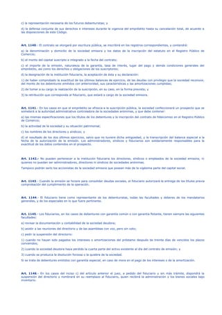 c) la representación necesaria de los futuros debenturistas; y
d) la defensa conjunta de sus derechos e intereses durante la vigencia del empréstito hasta su cancelación total, de acuerdo a
las disposiciones de este Código.
Art. 1140.- El contrato se otorgará por escritura pública, se inscribirá en los registros correspondientes, y contendrá:
a) la denominación y domicilio de la sociedad emisora y los datos de la inscripción del estatuto en el Registro Público de
Comercio;
b) el monto del capital suscripto e integrado a la fecha del contrato;
c) el importe de la emisión, naturaleza de la garantía, tasa de interés, lugar del pago y demás condiciones generales del
empréstito, así como los derechos y obligaciones de los suscriptores;
d) la designación de la institución fiduciaria, la aceptación de ésta y su declaración:
1) de haber comprobado la exactitud de los últimos balances de ejercicio, de las deudas con privilegio que la sociedad reconoce;
del monto de los debentures emitidos con anterioridad, sus características y las amortizaciones cumplidas;
2) de tomar a su cargo la realización de la suscripción, en su caso, en la forma prevista; y
3) la retribución que corresponda al fiduciario, que estará a cargo de la sociedad emisora.
Art. 1141.- En los casos en que el empréstito se ofrezca a la suscripción pública, la sociedad confeccionará un prospecto que se
someterá a la autoridad administrativa controladora de la sociedades anónimas, y que debe contener:
a) las mismas especificaciones que los títulos de los debentures y la inscripción del contrato de fideicomiso en el Registro Público
de Comercio;
b) la actividad de la sociedad y su situación patrimonial;
c) los nombres de los directores y síndicos; y
d) el resultado de los dos últimos ejercicios, salvo que no tuviere dicha antigüedad, y la transcripción del balance especial a la
fecha de la autorización de la emisión. Los administradores, síndicos y fiduciarios son solidariamente responsables para la
exactitud de los datos contenidos en el prospecto.
Art. 1142.- No pueden pertenecer a la institución fiduciaria los directores, síndicos o empleados de la sociedad emisora; ni
quienes no puedan ser administradores, directores ni síndicos de sociedades anónimas.
Tampoco podrán serlo los accionistas de la sociedad emisora que posean más de la vigésima parte del capital social.
Art. 1143.- Cuando la emisión se hiciere para consolidar deudas sociales, el fiduciario autorizará la entrega de los títulos previa
comprobación del cumplimiento de la operación.
Art. 1144.- El fiduciario tiene como representante de los debenturistas, todas las facultades y deberes de los mandatarios
generales, y de los especiales en lo que fuere pertinente.
Art. 1145.- Los fiduciarios, en los casos de debentures con garantía común o con garantía flotante, tienen siempre las siguientes
facultades:
a) revisar la documentación y contabilidad de la sociedad deudora;
b) asistir a las reuniones del directorio y de las asambleas con voz, pero sin voto;
c) pedir la suspensión del directorio:
1) cuando no hayan sido pagados los intereses o amortizaciones del préstamo después de treinta días de vencidos los plazos
convenidos;
2) cuando la sociedad deudora haya perdido la cuarta parte del activo existente al día del contrato de emisión; y
3) cuando se produzca la disolución forzosa o la quiebra de la sociedad.
Si se trata de debentures emitidos con garantía especial, en caso de mora en el pago de los intereses o de la amortización.
Art. 1146.- En los casos del inciso c) del artículo anterior el juez, a pedido del fiduciario y sin más trámite, dispondrá la
suspensión del directorio y nombrará en su reemplazo al fiduciario, quien recibirá la administración y los bienes sociales bajo
inventario.
 