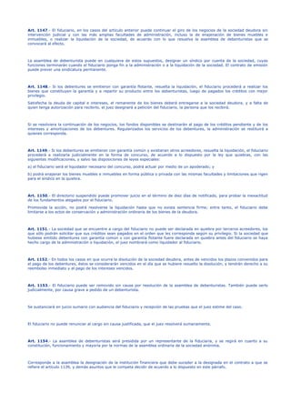 Art. 1147.- El fiduciario, en los casos del artículo anterior puede continuar el giro de los negocios de la sociedad deudora sin
intervención judicial y con las más amplias facultades de administración, incluso la de enajenación de bienes muebles e
inmuebles, o realizar la liquidación de la sociedad, de acuerdo con lo que resuelva la asamblea de debenturistas que se
convocará al efecto.
La asamblea de debenturista puede en cualquiera de estos supuestos, designar un síndico por cuenta de la sociedad, cuyas
funciones terminarán cuando el fiduciario ponga fin a la administración o a la liquidación de la sociedad. El contrato de emisión
puede prever una sindicatura permanente.
Art. 1148.- Si los debentures se emitieron con garantía flotante, resuelta la liquidación, el fiduciario procederá a realizar los
bienes que constituyen la garantía y a repartir su producto entre los debenturistas, luego de pagados los créditos con mejor
privilegio.
Satisfecha la deuda de capital e intereses, el remanente de los bienes deberá entregarse a la sociedad deudora, y a falta de
quien tenga autorización para recibirlo, el juez designará a petición del fiduciario, la persona que los recibirá.
Si se resolviera la continuación de los negocios, los fondos disponibles se destinarán al pago de los créditos pendiente y de los
intereses y amortizaciones de los debentures. Regularizados los servicios de los debentures, la administración se restituirá a
quienes corresponda.
Art. 1149.- Si los debentures se emitieron con garantía común y existieran otros acreedores, resuelta la liquidación, el fiduciario
procederá a realizarla judicialmente en la forma de concurso, de acuerdo a lo dispuesto por la ley que quiebras, con las
siguientes modificaciones, y salvo las disposiciones de leyes especiales:
a) el fiduciario será el liquidador necesario del concurso, podrá actuar por medio de un apoderado; y
b) podrá enajenar los bienes muebles e inmuebles en forma pública o privada con las mismas facultades y limitaciones que rigen
para el síndico en la quiebra.
Art. 1150.- El directorio suspendido puede promover juicio en el término de diez días de notificado, para probar la inexactitud
de los fundamentos alegados por el fiduciario.
Promovida la acción, no podrá resolverse la liquidación hasta que no exista sentencia firme; entre tanto, el fiduciario debe
limitarse a los actos de conservación y administración ordinaria de los bienes de la deudora.
Art. 1151.- La sociedad que se encuentre a cargo del fiduciario no puede ser declarada en quiebra por terceros acreedores, los
que sólo podrán solicitar que sus créditos sean pagados en el orden que les corresponda según su privilegio. Si la sociedad que
hubiese emitido debentures con garantía común o con garantía flotante fuere declarada en quiebra antes del fiduciario se haya
hecho cargo de la administración o liquidación, el juez nombrará como liquidador al fiduciario.
Art. 1152.- En todos los casos en que ocurra la disolución de la sociedad deudora, antes de vencidos los plazos convenidos para
el pago de los debentures, éstos se considerarán vencidos en el día que se hubiere resuelto la disolución, y tendrán derecho a su
reembolso inmediato y al pago de los intereses vencidos.
Art. 1153.- El fiduciario puede ser removido sin causa por resolución de la asamblea de debenturistas. También puede serlo
judicialmente, por causa grave a pedido de un debenturista.
Se sustanciará en juicio sumario con audiencia del fiduciario y recepción de las pruebas que el juez estime del caso.
El fiduciario no puede renunciar al cargo sin causa justificada, que el juez resolverá sumariamente.
Art. 1154.- La asamblea de debenturistas será presidida por un representante de la fiduciaria, y se regirá en cuanto a su
constitución, funcionamiento y mayoría por la normas de la asamblea ordinaria de la sociedad anónima.
Corresponde a la asamblea la designación de la institución financiera que debe suceder a la designada en el contrato a que se
refiere el artículo 1139, y demás asuntos que le competa decidir de acuerdo a lo dispuesto en este párrafo.
 