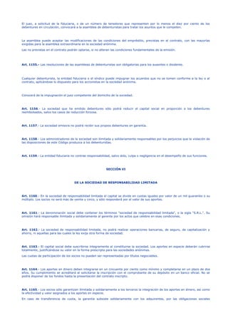 El juez, a solicitud de la fiduciaria, o de un número de tenedores que representen por lo menos el diez por ciento de los
debentures en circulación, convocará a la asamblea de debenturistas para tratar los asuntos que le competen.
La asamblea puede aceptar las modificaciones de las condiciones del empréstito, previstas en el contrato, con las mayorías
exigidas para la asamblea extraordinaria en la sociedad anónima.
Las no previstas en el contrato podrán optarse, si no alteran las condiciones fundamentales de la emisión.
Art. 1155.- Las resoluciones de las asambleas de debenturistas son obligatorias para los ausentes o disidente.
Cualquier debenturista, la entidad fiduciaria o el síndico puede impugnar los acuerdos que no se tomen conforme a la ley o al
contrato, aplicándose lo dispuesto para los accionistas en la sociedad anónima.
Conocerá de la impugnación el juez competente del domicilio de la sociedad.
Art. 1156.- La sociedad que ha emitido debentures sólo podrá reducir el capital social en proporción a los debentures
reembolsados, salvo los casos de reducción forzosa.
Art. 1157.- La sociedad emisora no podrá recibir sus propios debentures en garantía.
Art. 1158.- Los administradores de la sociedad son ilimitada y solidariamente responsables por los perjuicios que la violación de
las disposiciones de este Código produzca a los debenturistas.
Art. 1159.- La entidad fiduciaria no contrae responsabilidad, salvo dolo, culpa o negligencia en el desempeño de sus funciones.
SECCIÓN VI
DE LA SOCIEDAD DE RESPONSABILIDAD LIMITADA
Art. 1160.- En la sociedad de responsabilidad limitada el capital se divide en cuotas iguales por valor de un mil guaraníes o su
múltiplo. Los socios no será más de veinte y cinco, y sólo responderá por el valor de sus aportes.
Art. 1161.- La denominación social debe contener los términos "sociedad de responsabilidad limitada", o la sigla "S.R.L.". Su
omisión hará responsable ilimitada y solidariamente al gerente por los actos que celebre en esas condiciones.
Art. 1162.- La sociedad de responsabilidad limitada, no podrá realizar operaciones bancarias, de seguro, de capitalización y
ahorro, ni aquellas para las cuales la ley exija otra forma de sociedad.
Art. 1163.- El capital social debe suscribirse íntegramente al constituirse la sociedad. Los aportes en especie deberán cubrirse
totalmente, justificándose su valor en la forma prescripta para las sociedades anónimas.
Las cuotas de participación de los socios no pueden ser representadas por títulos negociables.
Art. 1164.- Los aportes en dinero deben integrarse en un cincuenta por ciento como mínimo y completarse en un plazo de dos
años. Su cumplimiento se acreditará al solicitarse la inscripción con el comprobante de su depósito en un banco oficial. No se
podrá disponer de los fondos hasta la presentación del contrato inscripto.
Art. 1165.- Los socios sólo garantizan ilimitada y solidariamente a los terceros la integración de los aportes en dinero, así como
la efectividad y valor asignados a los aportes en especie.
En caso de transferencia de cuota, la garantía subsiste solidariamente con los adquirentes, por las obligaciones sociales
 