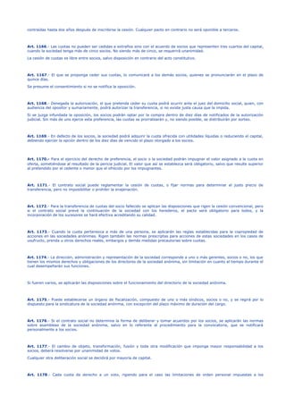 contraídas hasta dos años después de inscribirse la cesión. Cualquier pacto en contrario no será oponible a terceros.
Art. 1166.- Las cuotas no pueden ser cedidas a extraños sino con el acuerdo de socios que representen tres cuartos del capital,
cuando la sociedad tenga más de cinco socios. No siendo más de cinco, se requerirá unanimidad.
La cesión de cuotas es libre entre socios, salvo disposición en contrario del acto constitutivo.
Art. 1167.- El que se proponga ceder sus cuotas, lo comunicará a los demás socios, quienes se pronunciarán en el plazo de
quince días.
Se presume el consentimiento si no se notifica la oposición.
Art. 1168.- Denegada la autorización, el que pretenda ceder su cuota podrá ocurrir ante el juez del domicilio social, quien, con
audiencia del opositor y sumariamente, podrá autorizar la transferencia, si no existe justa causa que la impida.
Si se juzga infundada la oposición, los socios podrán optar por la compra dentro de diez días de notificados de la autorización
judicial. Sin más de uno ejerce esta preferencia, las cuotas se prorratearán y, no siendo posible, se distribuirán por sorteo.
Art. 1169.- En defecto de los socios, la sociedad podrá adquirir la cuota ofrecida con utilidades líquidas o reduciendo el capital,
debiendo ejercer la opción dentro de los diez días de vencido el plazo otorgado a los socios.
Art. 1170.- Para el ejercicio del derecho de preferencia, el socio o la sociedad podrán impugnar el valor asignado a la cuota en
oferta, sometiéndose al resultado de la pericia judicial. El valor que así se establezca será obligatorio, salvo que resulte superior
al pretendido por el cedente o menor que el ofrecido por los impugnantes.
Art. 1171.- El contrato social puede reglamentar la cesión de cuotas, o fijar normas para determinar el justo precio de
transferencia, pero no imposibilitar o prohibir la enajenación.
Art. 1172.- Para la transferencia de cuotas del socio fallecido se aplican las disposiciones que rigen la cesión convencional, pero
si el contrato social prevé la continuación de la sociedad con los herederos, el pacto será obligatorio para todos, y la
incorporación de los sucesores se hará efectiva acreditando su calidad.
Art. 1173.- Cuando la cuota pertenezca a más de una persona, se aplicarán las reglas establecidas para la copropiedad de
acciones en las sociedades anónimas. Rigen también las normas prescriptas para acciones de estas sociedades en los casos de
usufructo, prenda u otros derechos reales, embargos y demás medidas precautorias sobre cuotas.
Art. 1174.- La dirección, administración y representación de la sociedad corresponde a uno o más gerentes, socios o no, los que
tienen los mismos derechos y obligaciones de los directores de la sociedad anónima, sin limitación en cuanto al tiempo durante el
cual desempeñarán sus funciones.
Si fueren varios, se aplicarán las disposiciones sobre el funcionamiento del directorio de la sociedad anónima.
Art. 1175.- Puede establecerse un órgano de fiscalización, compuesto de uno o más síndicos, socios o no, y se regirá por lo
dispuesto para la sindicatura de la sociedad anónima, con excepción del plazo máximo de duración del cargo.
Art. 1176.- Si el contrato social no determina la forma de deliberar y tomar acuerdos por los socios, se aplicarán las normas
sobre asambleas de la sociedad anónima, salvo en lo referente al procedimiento para la convocatoria, que se notificará
personalmente a los socios.
Art. 1177.- El cambio de objeto, transformación, fusión y toda otra modificación que imponga mayor responsabilidad a los
socios, deberá resolverse por unanimidad de votos.
Cualquier otra deliberación social se decidirá por mayoría de capital.
Art. 1178.- Cada cuota da derecho a un voto, rigiendo para el caso las limitaciones de orden personal impuestas a los
 