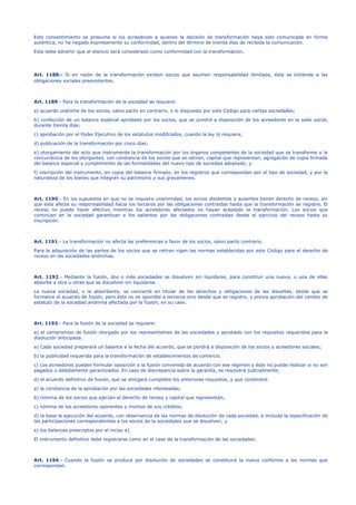 Este consentimiento se presume si los acreedores a quienes la decisión de transformación haya sido comunicada en forma
auténtica, no ha negado expresamente su conformidad, dentro del término de treinta días de recibida la comunicación.
Esta debe advertir que el silencio será considerado como conformidad con la transformación.
Art. 1188.- Si en razón de la transformación existen socios que asumen responsabilidad ilimitada, ésta se extiende a las
obligaciones sociales preexistentes.
Art. 1189.- Para la transformación de la sociedad se requiere:
a) acuerdo unánime de los socios, salvo pacto en contrario, o lo dispuesto por este Código para ciertas sociedades;
b) confección de un balance especial aprobado por los socios, que se pondrá a disposición de los acreedores en la sede social,
durante treinta días;
c) aprobación por el Poder Ejecutivo de los estatutos modificados, cuando la ley lo requiera;
d) publicación de la transformación por cinco días;
e) otorgamiento del acto que instrumente la transformación por los órganos competentes de la sociedad que se transforme y la
concurrencia de los otorgantes, con constancia de los socios que se retiran, capital que representan, agregación de copia firmada
del balance especial y cumplimiento de las formalidades del nuevo tipo de sociedad adoptado; y
f) inscripción del instrumento, en copia del balance firmado, en los registros que correspondan por el tipo de sociedad, y por la
naturaleza de los bienes que integran su patrimonio y sus gravámenes.
Art. 1190.- En los supuestos en que no se requiera unanimidad, los socios disidentes o ausentes tienen derecho de receso, sin
que éste afecte su responsabilidad hacia los terceros por las obligaciones contraídas hasta que la transformación se registre. El
receso no puede hacer efectivo mientras los acreedores afectados no hayan aceptado la transformación. Los socios que
continúan en la sociedad garantizan a los salientes por las obligaciones contraídas desde el ejercicio del receso hasta su
inscripción.
Art. 1191.- La transformación no afecta las preferencias a favor de los socios, salvo pacto contrario.
Para la adquisición de las partes de los socios que se retiran rigen las normas establecidas por este Código para el derecho de
receso en las sociedades anónimas.
Art. 1192.- Mediante la fusión, dos o más sociedades se disuelven sin liquidarse, para constituir una nueva, o una de ellas
absorbe a otra u otras que se disuelven sin liquidarse.
La nueva sociedad, o la absorbente, se convierte en titular de los derechos y obligaciones de las disueltas, desde que se
formalice el acuerdo de fusión, pero éste no es oponible a terceros sino desde que se registre, y previa aprobación del cambio de
estatuto de la sociedad anónima afectada por la fusión, en su caso.
Art. 1193.- Para la fusión de la sociedad se requiere:
a) el compromiso de fusión otorgado por los representantes de las sociedades y aprobado con los requisitos requeridos para la
disolución anticipada.
a) Cada sociedad preparará un balance a la fecha del acuerdo, que se pondrá a disposición de los socios y acreedores sociales;
b) la publicidad requerida para la transformación de establecimientos de comercio.
c) Los acreedores pueden formular oposición a la fusión convenida de acuerdo con ese régimen y éste no puede realizar si no son
pagados o debidamente garantizados. En caso de discrepancia sobre la garantía, se resolverá judicialmente;
d) el acuerdo definitivo de fusión, que se otorgará cumplidos los anteriores requisitos, y que contendrá:
a) la constancia de la aprobación por las sociedades interesadas;
b) nómina de los socios que ejerzan el derecho de receso y capital que representan;
c) nómina de los acreedores oponentes y montos de sus créditos;
d) la base la ejecución del acuerdo, con observancia de las normas de disolución de cada sociedad, e incluida la especificación de
las participaciones correspondientes a los socios de la sociedades que se disuelven; y
e) los balances prescriptos por el inciso a).
El instrumento definitivo debe registrarse como en el caso de la transformación de las sociedades.
Art. 1194.- Cuando la fusión se produce por disolución de sociedades se constituirá la nueva conforme a las normas que
correspondan.
 