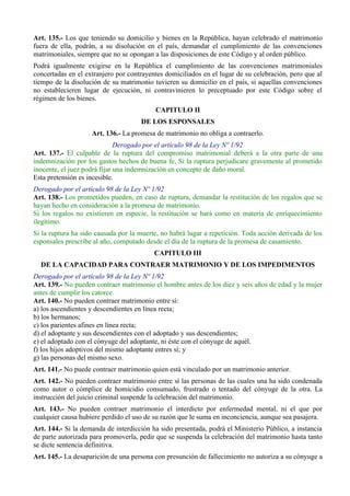 Art. 135.- Los que teniendo su domicilio y bienes en la República, hayan celebrado el matrimonio
fuera de ella, podrán, a su disolución en el país, demandar el cumplimiento de las convenciones
matrimoniales, siempre que no se opongan a las disposiciones de este Código y al orden público.
Podrá igualmente exigirse en la República el cumplimiento de las convenciones matrimoniales
concertadas en el extranjero por contrayentes domiciliados en el lugar de su celebración, pero que al
tiempo de la disolución de su matrimonio tuvieren su domicilio en el país, si aquellas convenciones
no establecieren lugar de ejecución, ni contravinieren lo preceptuado por este Código sobre el
régimen de los bienes.
CAPITULO II
DE LOS ESPONSALES
Art. 136.- La promesa de matrimonio no obliga a contraerlo.
Derogado por el artículo 98 de la Ley Nº 1/92
Art. 137.- El culpable de la ruptura del compromiso matrimonial deberá a la otra parte de una
indemnización por los gastos hechos de buena fe. Si la ruptura perjudicare gravemente al prometido
inocente, el juez podrá fijar una indemnización en concepto de daño moral.
Esta pretensión es incesible.
Derogado por el artículo 98 de la Ley Nº 1/92
Art. 138.- Los prometidos pueden, en caso de ruptura, demandar la restitución de los regalos que se
hayan hecho en consideración a la promesa de matrimonio.
Si los regalos no existieren en especie, la restitución se hará como en materia de enriquecimiento
ilegítimo.
Si la ruptura ha sido causada por la muerte, no habrá lugar a repetición. Toda acción derivada de los
esponsales prescribe al año, computado desde el día de la ruptura de la promesa de casamiento.
CAPITULO III
DE LA CAPACIDAD PARA CONTRAER MATRIMONIO Y DE LOS IMPEDIMENTOS
Derogado por el artículo 98 de la Ley Nº 1/92
Art. 139.- No pueden contraer matrimonio el hombre antes de los diez y seis años de edad y la mujer
antes de cumplir los catorce.
Art. 140.- No pueden contraer matrimonio entre sí:
a) los ascendientes y descendientes en línea recta;
b) los hermanos;
c) los parientes afines en línea recta;
d) el adoptante y sus descendientes con el adoptado y sus descendientes;
e) el adoptado con el cónyuge del adoptante, ni éste con el cónyuge de aquél.
f) los hijos adoptivos del mismo adoptante entres sí; y
g) las personas del mismo sexo.
Art. 141.- No puede contraer matrimonio quien está vinculado por un matrimonio anterior.
Art. 142.- No pueden contraer matrimonio entre sí las personas de las cuales una ha sido condenada
como autor o cómplice de homicidio consumado, frustrado o tentado del cónyuge de la otra. La
instrucción del juicio criminal suspende la celebración del matrimonio.
Art. 143.- No pueden contraer matrimonio el interdicto por enfermedad mental, ni el que por
cualquier causa hubiere perdido el uso de su razón que le suma en inconciencia, aunque sea pasajera.
Art. 144.- Si la demanda de interdicción ha sido presentada, podrá el Ministerio Público, a instancia
de parte autorizada para promoverla, pedir que se suspenda la celebración del matrimonio hasta tanto
se dicte sentencia definitiva.
Art. 145.- La desaparición de una persona con presunción de fallecimiento no autoriza a su cónyuge a
 