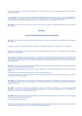 En caso de absorción, es suficiente el cumplimiento de las normas atinentes a la reforma estatutaria realizada para el
cumplimiento del acto.
Los representantes de la sociedad creada o absorbente representarán necesariamente a las disueltas, con la responsabilidad de
los liquidadores y sin perjuicio de la propia. El órgano de administración de la sociedad disuelta quedará suspendido en su
ejercicio hasta el momento de la constitución definitiva de la sociedad nueva o de la ejecución de la absorción.
Art. 1195.- En caso de fusión se rigen las normas sobre derecho de receso y preferencia establecidas para los casos de
transformación.
SECCIÓN IX
DE LAS SOCIEDADES CONSTITUIDAS EN EL EXTRANJERO
Art. 1196.- Las sociedades constituidas en el extranjero se rigen, en cuanto a su existencia y capacidad, por las leyes del país
de su domicilio.
El carácter que revisten las habilita plenamente para ejercer en la República las acciones y derechos que les corresponda.
Más, para el ejercicio habitual de actos comprendidos en el objeto especial de su institución, se ajustarán a las prescripciones
establecidas en la República.
Las sociedades constituidas en el extranjero tienen su domicilio en el lugar donde está el asiento principal de sus negocios. Los
establecimientos, agencias o sucursales constituidas en la República se consideran domiciliados en ella en lo que concierne a los
actos que aquí practiquen, debiendo cumplir con las obligaciones y formalidades previstas para el tipo de sociedad más similar al
de su constitución.
Art. 1197.- A los fines del cumplimiento de las formalidades mencionadas, toda sociedad constituida en el extranjero que desee
ejercer su actividad en el territorio nacional debe:
a) establecer una representación con domicilio en el país, además de los domicilios particulares que resulten de otras causas
legales;
b) acreditar que la sociedad ha sido constituída con arreglo a las leyes de su país; y
c) justificar en igual forma, el acuerdo o decisión de crear la sucursal o representación, el capital que se le asigne, en su caso, y
la designación de los representantes.
Art. 1198.- Los artículos anteriores se aplicarán a las sociedades o corporaciones constituidas en otros Estados aunque el tipo
de sociedad no esté previsto por nuestra legislación. El juez competente para la inscripción determinará las formalidades a
cumplir en cada caso.
Art. 1199.- La sociedad constituida en el extranjero que tenga su domicilio en la República, o cuyo principal objeto esté
destinado a cumplir en ella, será considerada como sociedad local a los efectos del cumplimiento de las formalidades de
constitución o de su reforma y fiscalización, en su caso.
Art. 1200.- El representante de la sociedad constituída en el extranjero está autorizado para realizar todos los actos que aquélla
puede celebrar y para representarla en juicio.
Es nula toda disposición en contrario.
Dichos representantes contraen las mismas responsabilidades prescriptas por este Código para los administradores, y tratándose
de sociedades no reguladas en él, las de administradores de sociedades anónimas.
 