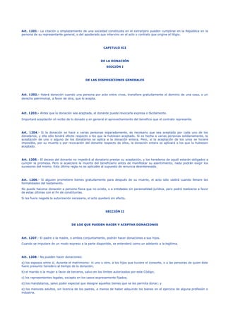 Art. 1201.- La citación y emplazamiento de una sociedad constituida en el extranjero pueden cumplirse en la República en la
persona de su representante general, o del apoderado que intervino en el acto o contrato que origine el litigio.
CAPITULO XII
DE LA DONACIÓN
SECCIÓN I
DE LAS DISPOSICIONES GENERALES
Art. 1202.- Habrá donación cuando una persona por acto entre vivos, transfiere gratuitamente el dominio de una cosa, o un
derecho patrimonial, a favor de otra, que lo acepta.
Art. 1203.- Antes que la donación sea aceptada, el donante puede revocarla expresa o tácitamente.
Importará aceptación el recibo de lo donado y en general el aprovechamiento del beneficio que el contrato represente.
Art. 1204.- Si la donación se hace a varias personas separadamente, es necesario que sea aceptada por cada uno de los
donatarios, y ella sólo tendrá efecto respecto a los que la hubiesen aceptado. Si es hecha a varias personas solidariamente, la
aceptación de uno o alguno de los donatarios se aplica a la donación entera. Pero, si la aceptación de los unos se hiciere
imposible, por su muerte o por revocación del donante respecto de ellos, la donación entera se aplicará a los que la hubiesen
aceptado.
Art. 1205.- El deceso del donante no impedirá al donatario prestar su aceptación, y los herederos de aquél estarán obligados a
cumplir la promesa. Pero si acaeciere la muerte del beneficiario antes de manifestar su asentimiento, nada podrán exigir los
sucesores del mismo. Esta última regla no es aplicable al supuesto de renuncia desinteresada.
Art. 1206.- Si alguien prometiere bienes gratuitamente para después de su muerte, el acto sólo valdrá cuando llenare las
formalidades del testamento.
No puede hacerse donación a persona física que no exista, o a entidades sin personalidad jurídica, pero podrá realizarse a favor
de estas últimas con el fin de constituirlas.
Si les fuere negada la autorización necesaria, el acto quedará sin efecto.
SECCIÓN II
DE LOS QUE PUEDEN HACER Y ACEPTAR DONACIONES
Art. 1207.- El padre o la madre, o ambos conjuntamente, podrán hacer donaciones a sus hijos.
Cuando se imputare de un modo expreso a la parte disponible, se entenderá como un adelanto a la legítima.
Art. 1208.- No pueden hacer donaciones:
a) los esposos entre sí, durante el matrimonio: ni uno u otro, a los hijos que tuviere el consorte, o a las personas de quien éste
fuere presunto heredero al tiempo de la donación;
b) el marido o la mujer a favor de terceros, salvo en los límites autorizados por este Código;
c) los representantes legales, excepto en los casos expresamente fijados;
d) los mandatarios, salvo poder especial que designe aquellos bienes que se les permita donar; y
e) los menores adultos, sin licencia de los padres, a menos de haber adquirido los bienes en el ejercicio de alguna profesión o
industria.
 
