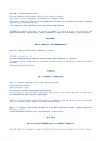 Art. 1209.- No pueden aceptar donaciones:
a) la mujer casada, sin la conformidad del marido, o la venia del juez, en su defecto;
b) los tutores y curadores, a nombre de sus representantes, sin autorización judicial;
c) los tutores y curadores, en cuanto a los bienes de las personas que hubieren tenido a su cargo, antes de rendir cuentas y de
pagar el saldo que contra ellos resultare; y
d) los mandatarios, si poder especial para el caso, o general para aceptar donaciones.
Art. 1210.- La capacidad del donante y del donatario será juzgada con referencia a la fecha en que la donación fuere
comprometida o aceptada, respectivamente, o al día del cumplimiento, cuando el acto estuviere sujeto a condición suspensiva.
SECCIÓN III
DE LOS BIENES QUE PUEDEN SER DONADOS
Art. 1211.- Pueden ser donados los bienes que pueden ser vendidos.
Art. 1212.- La donación será nula:
a) cuando incluya todos los bienes del donante, sin reservar parte o renta suficiente para su subsistencia;
b) si estuviere sujeta a condición suspensiva o resolutoria que dejare al donante el poder directo o indirecto de revocarla o
modificarla; y
c) cuando versare sobre bienes futuros.
SECCIÓN IV
DE LA FORMA DE LAS DONACIONES
Art. 1213.- Deben ser otorgadas por escritura pública, bajo pena de nulidad:
a) las donaciones de inmuebles;
b) las donaciones con cargo; y
c) las que tuvieren por objeto prestaciones periódicas o vitalicias.
Estas donaciones, para ser válidas, deberán aceptarse en la misma escritura, o bien por otra, notificándose al donante; pero el
acto quedará concluido desde el momento de la aceptación.
Art. 1214.- En los demás casos, si se demandare en juicio la entrega de los bienes, sea cual fuere su valor, el contrato sólo
probará por instrumento público o privado, o por confesión judicial del donante.
Art. 1215.- Lo dispuesto en los artículos precedentes, no se aplicarán a la renuncia de derechos, a menos de haberse ella
ajustado por convención.
La simple entrega será suficiente en cuanto a las cosas muebles y títulos al portador.
SECCIÓN V
DE LOS DERECHOS Y OBLIGACIONES DEL DONANTE Y DONATARIO
Art. 1216.- El donante está obligado a entregar la cosa al donatario. En caso de mora, no deberá resarcir los frutos ni intereses.
 