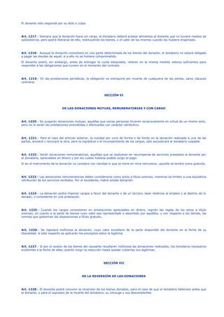 El donante sólo responde por su dolo o culpa.
Art. 1217.- Siempre que la donación fuere sin cargo, el donatario deberá prestar alimentos al donante que no tuviere medios de
subsistencia; pero podrá liberarse de ello, restituyendo los bienes, o el valor de los mismos cuando los hubiere enajenado.
Art. 1218.- Aunque la donación consistiere en una parte determinada de los bienes del donante, el donatario no estará obligado
a pagar las deudas de aquél, si a ello no se hubiere comprometido.
El donante podrá, sin embargo, antes de entregar la cuota estipulada, retener en la misma medida valores suficientes para
responder a las obligaciones que tuviere en el momento del contrato.
Art. 1219.- En las prestaciones periódicas, la obligación se extinguirá por muerte de cualquiera de las partes, salvo cláusula
contraria.
SECCIÓN VI
DE LAS DONACIONES MUTUAS, REMUNERATORIAS Y CON CARGO
Art. 1220.- Se juzgarán donaciones mutuas, aquéllas que varias personas hicieren recíprocamente en virtud de un mismo acto;
pero no lo serán las prestaciones prometidas o efectuadas con carácter retributivo.
Art. 1221.- Para el caso del artículo anterior, la nulidad por vicio de forma o de fondo en la donación realizada a una de las
partes, anulará o revocará la otra, pero la ingratitud o el incumplimiento de los cargos, sólo perjudicará al donatario culpable.
Art. 1222.- Serán donaciones remuneratorias, aquéllas que se realizaren en recompensa de servicios prestados al donante por
el donatario, apreciables en dinero y por los cuales hubiese podido exigir el pago.
Si en el instrumento de la donación no constare con claridad lo que se tiene en mira remunerar, aquella se tendrá como gratuita.
Art. 1223.- Las donaciones remuneratorias deben considerarse como actos a título oneroso, mientras se limiten a una equitativa
retribución de los servicios recibidos. Por el excedente, habrá simple donación.
Art. 1224.- La donación podrá imponer cargos a favor del donante o de un tercero, sean relativos al empleo o al destino de lo
donado, o consistente en una prestación.
Art. 1225.- Cuando los cargos consistieren en prestaciones apreciables en dinero, regirán las reglas de los actos a título
oneroso, en cuanto a la parte de bienes cuyo valor sea representado o absorbido por aquéllos, y con respecto a los demás, las
normas que gobiernan las disposiciones a título gratuito.
Art. 1226.- Se reputará inoficiosa la donación, cuyo valor excediere de la parte disponible del donante en la fecha de su
liberalidad. A este respecto se aplicarán los preceptos sobre la legítima.
Art. 1227.- Si por el avalúo de los bienes del causante resultaren inoficiosa las donaciones realizadas, los herederos necesarios
existentes a la fecha de ellas, podrán exigir la reducción hasta quedar cubiertas sus legítimas.
SECCIÓN VII
DE LA REVERSIÓN DE LAS DONACIONES
Art. 1228.- El donante podrá convenir la reversión de los bienes donados, para el caso de que el donatario falleciere antes que
el donante, o para el supuesto de la muerte del donatario, su cónyuge y sus descendientes.
 