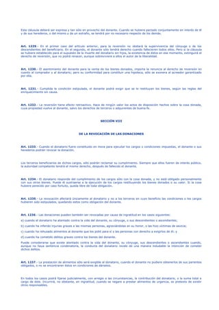 Esta cláusula deberá ser expresa y tan sólo en provecho del donante. Cuando se hubiere pactado conjuntamente en interés de él
y de sus herederos, o del mismo y de un extraño, se tendrá por no necesario respecto de los demás.
Art. 1229.- En el primer caso del artículo anterior, para la reversión no obstará la supervivencia del cónyuge o de los
descendientes del beneficiario. En el segundo, el donante sólo tendrá derecho cuando fallecieren todos ellos. Pero si la cláusula
se hubiere establecido para el supuesto de la muerte del donatario sin hijos, la existencia de éstos en ese momento, extinguirá el
derecho de reversión, que no podrá renacer, aunque sobreviviere a ellos el autor de la liberalidad.
Art. 1230.- El asentimiento del donante para la venta de los bienes donados, importa la renuncia al derecho de reversión en
cuanto al comprador y al donatario; pero su conformidad para constituir una hipoteca, sólo se exonera al acreedor garantizado
por ella.
Art. 1231.- Cumplida la condición estipulada, el donante podrá exigir que se le restituyan los bienes, según las reglas del
enriquecimiento sin causa.
Art. 1232.- La reversión tiene efecto retroactivo. Hace de ningún valor los actos de disposición hechos sobre la cosa donada,
cuya propiedad vuelve al donante, salvo los derechos de terceros o adquirentes de buena fe.
SECCIÓN VIII
DE LA REVOCACIÓN DE LAS DONACIONES
Art. 1233.- Cuando el donatario fuere constituido en mora para ejecutar los cargos o condiciones impuestas, el donante o sus
herederos podrán revocar la donación.
Los terceros beneficiarios de dichos cargos, sólo podrán reclamar su cumplimiento. Siempre que ellos fueren de interés público,
la autoridad competente tendrá el mismo derecho, después de fallecido el donante.
Art. 1234.- El donatario responde del cumplimiento de los cargos sólo con la cosa donada, y no está obligado personalmente
con sus otros bienes. Puede él sustraerse a la ejecución de los cargos restituyendo los bienes donados o su valor. Si la cosa
hubiere perecido por caso fortuito, queda libre de toda obligación.
Art. 1235.- La revocación afectará únicamente al donatario y no a los terceros en cuyo beneficio las condiciones o los cargos
hubieren sido estipulados, quedando estos como obligación del donante.
Art. 1236.- Las donaciones pueden también ser revocadas por causa de ingratitud en los casos siguientes:
a) cuando el donatario ha atentado contra la vida del donante, su cónyuge, o sus descendientes o ascendientes;
b) cuando ha inferido injurias graves a las mismas personas, agraviándolas en su honor, o las hizo víctimas de sevicia;
c) cuando ha rehusado alimentos al donante que los pidió para sí y las personas con derecho a exigirlos de él; y
d) cuando ha cometido delitos graves contra los bienes del donante.
Puede considerarse que existe atentado contra la vida del donante, su cónyuge, sus descendientes o ascendientes cuando,
aunque no haya sentencia condenatoria, la conducta del donatario revele de una manera indudable la intención de cometer
dichos delitos.
Art. 1237.- La prestación de alimentos sólo será exigible al donatario, cuando el donante no pudiere obtenerlos de sus parientes
obligados, o no se encontraren éstos en condiciones de dárselos.
En todos los casos podrá fijarse judicialmente, con arreglo a las circunstancias, la contribución del donatario, o la suma total a
cargo de éste. Incurrirá, no obstante, en ingratitud, cuando se negare a prestar alimentos de urgencia, so pretexto de existir
otros responsables.
 
