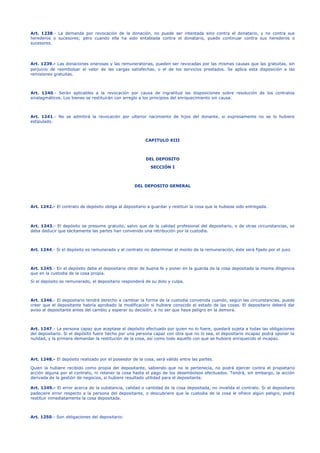 Art. 1238.- La demanda por revocación de la donación, no puede ser intentada sino contra el donatario, y no contra sus
herederos o sucesores; pero cuando ella ha sido entablada contra el donatario, puede continuar contra sus herederos o
sucesores.
Art. 1239.- Las donaciones onerosas y las remuneratorias, pueden ser revocadas por las mismas causas que las gratuitas, sin
perjuicio de reembolsar el valor de las cargas satisfechas, o el de los servicios prestados. Se aplica esta disposición a las
remisiones gratuitas.
Art. 1240.- Serán aplicables a la revocación por causa de ingratitud las disposiciones sobre resolución de los contratos
sinalagmáticos. Los bienes se restituirán con arreglo a los principios del enriquecimiento sin causa.
Art. 1241.- No se admitirá la revocación por ulterior nacimiento de hijos del donante, si expresamente no se lo hubiere
estipulado.
CAPITULO XIII
DEL DEPOSITO
SECCIÓN I
DEL DEPOSITO GENERAL
Art. 1242.- El contrato de depósito obliga al depositario a guardar y restituir la cosa que le hubiese sido entregada.
Art. 1243.- El depósito se presume gratuito, salvo que de la calidad profesional del depositario, o de otras circunstancias, se
deba deducir que tácitamente las partes han convenido una retribución por la custodia.
Art. 1244.- Si el depósito es remunerado y el contrato no determinar el monto de la remuneración, éste será fijado por el juez.
Art. 1245.- En el depósito debe el depositario obrar de buena fe y poner en la guarda de la cosa depositada la misma diligencia
que en la custodia de la cosa propia.
Si el depósito es remunerado, el depositario responderá de su dolo y culpa.
Art. 1246.- El depositario tendrá derecho a cambiar la forma de la custodia convenida cuando, según las circunstancias, puede
creer que el depositante habría aprobado la modificación si hubiere conocido el estado de las cosas. El depositario deberá dar
aviso al depositante antes del cambio y esperar su decisión, a no ser que haya peligro en la demora.
Art. 1247.- La persona capaz que aceptase el depósito efectuado por quien no lo fuere, quedará sujeta a todas las obligaciones
del depositario. Si el depósito fuere hecho por una persona capaz con otra que no lo sea, el depositario incapaz podrá oponer la
nulidad, y la primera demandar la restitución de la cosa, así como todo aquello con que se hubiere enriquecido el incapaz.
Art. 1248.- El depósito realizado por el poseedor de la cosa, será válido entre las partes.
Quien la hubiere recibido como propia del depositante, sabiendo que no le pertenecía, no podrá ejercer contra el propietario
acción alguna por el contrato, ni retener la cosa hasta el pago de los desembolsos efectuados. Tendrá, sin embargo, la acción
derivada de la gestión de negocios, si hubiere resultado utilidad para el depositante.
Art. 1249.- El error acerca de la substancia, calidad o cantidad de la cosa depositada, no invalida el contrato. Si el depositario
padeciere error respecto a la persona del depositante, o descubriere que la custodia de la cosa le ofrece algún peligro, podrá
restituir inmediatamente la cosa depositada.
Art. 1250.- Son obligaciones del depositario:
 
