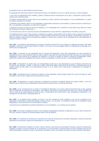 a) guardar la cosa con igual diligencia que las suyas;
b) responder por toda culpa cuando se ofreció para el cargo, o el depósito se hizo en su interés exclusivo, o fuere retribuido;
c) dar aviso al depositante de las medidas y gastos necesarios para la conservación de la cosa, y efectuarlos cuando hubiere
urgencia por cuenta de aquél;
d) restituir al depositante la misma cosa con sus accesorios y frutos, cuando le fuere pedida, o a sus causahabientes, o a quien
se hubiere indicado en el contrato.
a) Fallecido quien debiere recibir la cosa depositada, corresponderá restituirla a los herederos, si todos estuvieren conformes en
ello, y no estándolo, consignarla a la orden de la sucesión;
e) devolver la cosa en el lugar en que hizo el depósito, o en el designado por el contrato. En este último caso serán por cuenta
del depositante los gastos respectivos; y
f) no servirse de la cosa sin el permiso expreso del depositante. En caso contrario, responderá por los daños y perjuicios.
Si el depósito fuere en caja o bulto cerrado, la obligación de guardar comprenderá la de no abrirlo; pero se presumirá autorizado
por ello cuando se le hubiere confiado la llave o no fuere posible cumplir de otro modo las órdenes. Comprenderá, asimismo, el
deber de guardar reserva sobre el contenido del depósito, a menos que el secreto, por la naturaleza de la cosa depositada, lo
expusiera a penas o multas.
Art. 1251.- Los herederos del depositario que hubieren vendido de buena fe la cosa mueble cuyo depósito ignoraban, sólo están
obligados a devolver el precio que hubieren recibido. Si la cosa no ha sido pagada todavía, el depositante se subroga en el
derecho de los enajenantes.
Art. 1252.- Si estando la cosa depositada bajo la custodia del depositario, fuere éste demandado por quien reivindica la
propiedad de ella o invoca derechos sobre la misma, debe él, bajo pena de resarcimiento del daño, denunciar la controversia al
depositante, y será eximido de la obligación de responder a la acción si declara el nombre y domicilio del depositante. Podrá,
igualmente, liberarse de la obligación de restituir la cosa, si la deposita a la orden del juez, o costa del depositante.
Art. 1253.- El depositario no puede exigir que el depositante pruebe que la cosa depositada es suya. Si llegare a descubrir que
la cosa ha sido hurtada o robada, y quién es su dueño, debe hacer saber a éste que él la tiene bajo su custodia para que la
reclame dentro de diez días, con la advertencia de que si no lo hiciere así en este plazo, el depositario la entregará al
depositante.
Art. 1254.- El depositario tiene el derecho de retener la cosa depositada, hasta el pago íntegro de lo que se le deba por razón
de depósito; pero no por ninguna otra causa extraña al mismo.
Art. 1255.- El depositario no puede compensar la obligación de devolver el depósito regular con ningún crédito, ni por otro
depósito que él hubiere hecho al depositante, aunque fuere de mayor suma o de cosa de más valor.
Art. 1256.- Si por consecuencia de un hecho no imputable al depositario, se le priva a éste de la tenencia de la cosa, quedará
libre de obligación de restituirla al depositante, pero deberá, bajo pena de resarcimiento del daño, dar cuenta inmediata del
hecho a éste, quien tendrá derecho a recibir lo que, a consecuencia del mismo hecho, haya conseguido el depositario, y se
subrogará en los derechos correspondientes a él.
Art. 1257.- Si el depósito fuere irregular, de dinero o de otra cantidad de cosas fungibles, cuyo uso fue concedido por el
depositante al depositario, queda éste obligado a pagar el todo, y no por parte, o a entregar otro tanto de la cantidad de cosas
depositadas, con tal que sean de la misma especie y calidad.
Se presume que el depositante concedió al depositario el uso del depósito, si no constare que lo prohibió.
Art. 1258.- Si al hacer el depósito de dinero o de monedas el depositante prohibiese al depositario su uso y éste incurriere en
mora por restituirlo, deberá los intereses legales desde el día del depósito.
Art. 1259.- Si el depósito se constituye con expresión de la clase de moneda que se entrega al depositario, serán de cuenta del
depositante los aumentos o bajas que sobrevengan en su valor nominal.
Art. 1260.- Consistiendo el depósito en títulos, valores, efectos o documentos que devenguen intereses, quedan los depositarios
obligados a realizar su cobro al tiempo de su vencimiento, así como también a practicar todos los actos necesarios para que los
efectos depositados conserven el valor y los derechos inherentes a ellos, con arreglo a las leyes, son pena de daños y perjuicios.
 