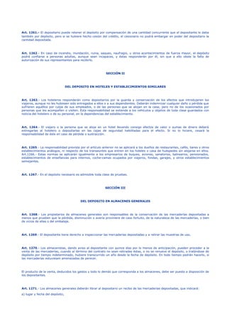 Art. 1261.- El depositario puede retener el depósito por compensación de una cantidad concurrente que el depositante le daba
también por depósito, pero si se hubiere hecho cesión del crédito, el cesionario no podrá embargar en poder del depositario la
cantidad depositada.
Art. 1262.- En caso de incendio, inundación, ruina, saqueo, naufragio, u otros acontecimientos de fuerza mayor, el depósito
podrá confiarse a personas adultas, aunque sean incapaces, y éstas responderán por él, sin que a ello obste la falta de
autorización de sus representantes para recibirlo.
SECCIÓN II
DEL DEPOSITO EN HOTELES Y ESTABLECIMIENTOS SIMILARES
Art. 1263.- Los hoteleros responderán como depositarios por la guarda y conservación de los efectos que introdujeren los
viajeros, aunque no les hubiesen sido entregados a ellos o a sus dependientes. Deberán indemnizar cualquier daño o pérdida que
sufrieren aquéllos por culpa de sus empleados, o de las personas que se alojan en la casa; pero no de los ocasionados por
personas que les acompañen o visiten. Esta responsabilidad se extiende a los vehículos y objetos de toda clase guardados con
noticia del hotelero o de su personal, en la dependencias del establecimiento.
Art. 1264.- El viajero o la persona que se aloje en un hotel llevando consigo efectos de valor o sumas de dinero deberá
entregarlas al hotelero o depositarlas en las cajas de seguridad habilitadas para el efecto. Si no lo hiciere, cesará la
responsabilidad de éste en caso de pérdida o sustracción.
Art. 1265.- La responsabilidad prevista por el artículo anterior no se aplicará a los dueños de restaurantes, cafés, bares y otros
establecimientos análogos, ni respecto de los transeúntes que entren en los hoteles o casa de huéspedes sin alojarse en ellos.
Art.1266.- Estas normas se aplicarán igualmente a los empresarios de buques, aviones, sanatorios, balnearios, pensionados,
establecimientos de enseñanzas para internos, coche-camas ocupados por viajeros, fondas, garajes, y otros establecimientos
semejantes.
Art. 1267.- En el depósito necesario es admisible toda clase de pruebas.
SECCIÓN III
DEL DEPOSITO EN ALMACENES GENERALES
Art. 1268.- Los propietarios de almacenes generales son responsables de la conservación de las mercaderías depositadas a
menos que prueben que la pérdida, disminución o avería proviniere de caso fortuito, de la naturaleza de las mercaderías, o bien
de vicios de ellas o del embalaje.
Art. 1269.- El depositante tiene derecho a inspeccionar las mercaderías depositadas y a retirar las muestras de uso.
Art. 1270.- Los almacenistas, dando aviso al depositante con quince días por lo menos de anticipación, pueden proceder a la
venta de las mercaderías, cuando al término del contrato no sean retiradas éstas, o no se renueve el depósito, o tratándose de
depósito por tiempo indeterminado, hubiere transcurrido un año desde la fecha de depósito. En todo tiempo podrán hacerlo, si
las mercaderías estuviesen amenazadas de perecer.
El producto de la venta, deducidos los gastos y todo lo demás que corresponda a los almacenes, debe ser puesto a disposición de
los depositantes.
Art. 1271.- Los almacenes generales deberán librar al depositario un recibo de las mercaderías depositadas, que indicará:
a) lugar y fecha del depósito;
 
