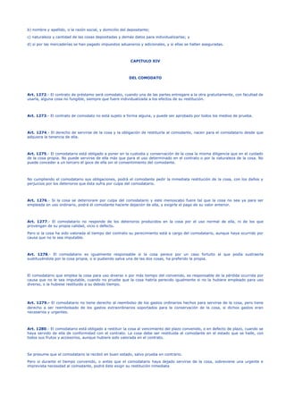 b) nombre y apellido, o la razón social, y domicilio del depositante;
c) naturaleza y cantidad de las cosas depositadas y demás datos para individualizarlas; y
d) si por las mercaderías se han pagado impuestos aduaneros y adicionales, y si ellas se hallan aseguradas.
CAPITULO XIV
DEL COMODATO
Art. 1272.- El contrato de préstamo será comodato, cuando una de las partes entregare a la otra gratuitamente, con facultad de
usarla, alguna cosa no fungible, siempre que fuere individualizada a los efectos de su restitución.
Art. 1273.- El contrato de comodato no está sujeto a forma alguna, y puede ser aprobado por todos los medios de prueba.
Art. 1274.- El derecho de servirse de la cosa y la obligación de restituirla al comodante, nacen para el comodatario desde que
adquiera la tenencia de ella.
Art. 1275.- El comodatario está obligado a poner en la custodia y conservación de la cosa la misma diligencia que en el cuidado
de la cosa propia. No puede servirse de ella más que para el uso determinado en el contrato o por la naturaleza de la cosa. No
puede conceder a un tercero el goce de ella sin el consentimiento del comodante.
No cumpliendo el comodatario sus obligaciones, podrá el comodante pedir la inmediata restitución de la cosa, con los daños y
perjuicios por los deterioros que ésta sufra por culpa del comodatario.
Art. 1276.- Si la cosa se deteriorare por culpa del comodatario y este menoscabo fuere tal que la cosa no sea ya para ser
empleada en uso ordinario, podrá el comodante hacerle dejación de ella, y exigirle el pago de su valor anterior.
Art. 1277.- El comodatario no responde de los deterioros producidos en la cosa por el uso normal de ella, ni de los que
provengan de su propia calidad, vicio o defecto.
Pero si la cosa ha sido valorada al tiempo del contrato su perecimiento está a cargo del comodatario, aunque haya ocurrido por
causa que no le sea imputable.
Art. 1278.- El comodatario es igualmente responsable si la cosa perece por un caso fortuito al que podía sustraerla
sustituyéndola por la cosa propia, o si pudiendo salva una de las dos cosas, ha preferido la propia.
El comodatario que emplea la cosa para uso diverso o por más tiempo del convenido, es responsable de la pérdida ocurrida por
causa que no le sea imputable, cuando no pruebe que la cosa habría perecido igualmente si no la hubiere empleado para uso
diverso, o la hubiese restituido a su debido tiempo.
Art. 1279.- El comodatario no tiene derecho al reembolso de los gastos ordinarios hechos para servirse de la cosa, pero tiene
derecho a ser reembolsado de los gastos extraordinarios soportados para la conservación de la cosa, si dichos gastos eran
necesarios y urgentes.
Art. 1280.- El comodatario está obligado a restituir la cosa al vencimiento del plazo convenido, o en defecto de plazo, cuando se
haya servido de ella de conformidad con el contrato. La cosa debe ser restituida al comodante en el estado que se halle, con
todos sus frutos y accesorios, aunque hubiere sido valorada en el contrato.
Se presume que el comodatario la recibió en buen estado, salvo prueba en contrario.
Pero si durante el tiempo convenido, o antes que el comodatario haya dejado servirse de la cosa, sobreviene una urgente e
imprevista necesidad al comodante, podrá éste exigir su restitución inmediata
 