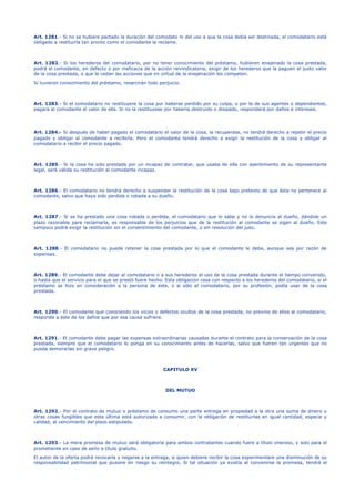 Art. 1281.- Si no se hubiere pactado la duración del comodato ni del uso a que la cosa debía ser destinada, el comodatario está
obligado a restituirla tan pronto como el comodante la reclame.
Art. 1282.- Si los herederos del comodatario, por no tener conocimiento del préstamo, hubieren enajenado la cosa prestada,
podrá el comodante, en defecto o por ineficacia de la acción reivindicatoria, exigir de los herederos que la paguen el justo valor
de la cosa prestada, o que le cedan las acciones que en virtud de la enajenación les competen.
Si tuvieron conocimiento del préstamo, resarcirán todo perjuicio.
Art. 1283.- Si el comodatario no restituyere la cosa por haberse perdido por su culpa, o por la de sus agentes o dependientes,
pagará al comodante el valor de ella. Si no la restituyese por haberla destruido o disipado, responderá por daños e intereses.
Art. 1284.- Si después de haber pagado el comodatario el valor de la cosa, la recuperase, no tendrá derecho a repetir el precio
pagado y obligar al comodante a recibirla. Pero el comodante tendrá derecho a exigir la restitución de la cosa y obligar al
comodatario a recibir el precio pagado.
Art. 1285.- Si la cosa ha sido prestada por un incapaz de contratar, que usaba de ella con asentimiento de su representante
legal, será válida su restitución al comodante incapaz.
Art. 1286.- El comodatario no tendrá derecho a suspender la restitución de la cosa bajo pretexto de que ésta no pertenece al
comodante, salvo que haya sido perdida o robada a su dueño.
Art. 1287.- Si se ha prestado una cosa robada o perdida, el comodatario que lo sabe y no lo denuncia al dueño, dándole un
plazo razonable para reclamarla, es responsable de los perjuicios que de la restitución al comodante se sigan al dueño. Este
tampoco podrá exigir la restitución sin el consentimiento del comodante, o sin resolución del juez.
Art. 1288.- El comodatario no puede retener la cosa prestada por lo que el comodante le deba, aunque sea por razón de
expensas.
Art. 1289.- El comodante debe dejar al comodatario o a sus herederos el uso de la cosa prestada durante el tiempo convenido,
o hasta que el servicio para el que se prestó fuere hecho. Esta obligación cesa con respecto a los herederos del comodatario, si el
préstamo se hizo en consideración a la persona de éste, o si sólo el comodatario, por su profesión, podía usar de la cosa
prestada.
Art. 1290.- El comodante que conociendo los vicios o defectos ocultos de la cosa prestada, no previno de ellos al comodatario,
responde a éste de los daños que por esa causa sufriere.
Art. 1291.- El comodante debe pagar las expensas extraordinarias causadas durante el contrato para la conservación de la cosa
prestada, siempre que el comodatario lo ponga en su conocimiento antes de hacerlas, salvo que fueren tan urgentes que no
pueda demorarlas sin grave peligro.
CAPITULO XV
DEL MUTUO
Art. 1292.- Por el contrato de mutuo o préstamo de consumo una parte entrega en propiedad a la otra una suma de dinero u
otras cosas fungibles que esta última está autorizada a consumir, con la obligación de restituirlas en igual cantidad, especie y
calidad, al vencimiento del plazo estipulado.
Art. 1293.- La mera promesa de mutuo será obligatoria para ambos contratantes cuando fuere a título oneroso, y solo para el
prometiente en caso de serlo a título gratuito.
El autor de la oferta podrá revocarla y negarse a la entrega, si quien debiere recibir la cosa experimentare una disminución de su
responsabilidad patrimonial que pusiere en riesgo su reintegro. Si tal situación ya existía al convenirse la promesa, tendrá el
 