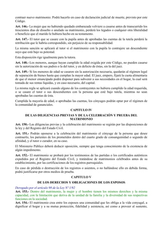 contraer nuevo matrimonio. Podrá hacerlo en caso de declaración judicial de muerte, previsto por este
Código.
Art. 146.- La mujer que no habiendo quedado embarazada volviere a casarse antes de transcurrido los
trescientos días de disuelto o anulado su matrimonio, perderá los legados o cualquier otra liberalidad
o beneficio que el marido le hubiera hecho en su testamento.
Art. 147.- El tutor que se casare con la pupila antes de aprobadas las cuentas de la tutela perderá la
retribución que le habría correspondido, sin perjuicio de su responsabilidad.
La misma sanción se aplicará al tutor si el matrimonio con la pupila lo contrajere un descendiente
suyo que está bajo su potestad.
Esta disposición rige igualmente para la tutora.
Art. 148.- Los menores, aunque hayan cumplido la edad exigida por este Código, no pueden casarse
sin la autorización de sus padres o la del tutor, y en defecto de éstas, sin la del juez.
Art. 149.- Si los menores de edad se casaren sin la autorización necesaria, quedarán al régimen legal
de separación de bienes hasta que cumplan la mayor edad. El juez, empero, fijará la cuota alimentaria
de que el menor emancipado podrá disponer para subvenir a sus necesidades en el hogar, la cual será
tomada de sus rentas líquidas, y en caso necesario, del capital.
La misma regla se aplicará cuando alguno de los contrayentes no hubiera cumplido la edad requerida,
o se casare el tutor o sus descendientes con la persona que esté bajo tutela, mientras no sean
aprobadas las cuentas de ésta.
Cumplida la mayoría de edad, o aprobadas las cuentas, los cónyuges podrán optar por el régimen de
la comunidad de gananciales.
CAPITULO IV
DE LAS DILIGENCIAS PREVIAS Y DE LA CELEBRACIÓN Y PRUEBA DEL
MATRIMONIO
Art. 150.- Las diligencias previas y la celebración del matrimonio se regirán por las disposiciones de
la ley y del Registro del Estado Civil.
Art. 151.- Podrán oponerse a la celebración del matrimonio el cónyuge de la persona que desee
contraerlo, los parientes de los prometidos dentro del cuarto grado de consanguinidad o segundo de
afinidad, y el tutor o curador, en su caso.
El Ministerio Público deberá deducir oposición, siempre que tenga conocimiento de la existencia de
algún impedimento.
Art. 152.- El matrimonio se probará por los testimonios de las partidas o los certificados auténticos
expedidos por el Registro del Estado Civil, y tratándose de matrimonios celebrados antes de su
establecimiento, por las certificaciones de los registros parroquiales.
En caso de pérdida o destrucción de los registros o asientos, o no hallándose ello en debida forma,
podrá justificarse por otros medios de prueba.
CAPITULO V
DE LOS DERECHOS Y OBLIGACIONES DE LOS ESPOSOS
Derogado por el artículo 98 de la Ley Nº 1/92
Art. 153.- Dentro del matrimonio, la mujer y el hombre tienen los mismos derechos y la misma
capacidad, con la limitación que deriva de la unidad de la familia y la diversidad de sus respectivas
funciones en la sociedad.
Art. 154.- El matrimonio crea entre los esposos una comunidad que les obliga a la vida conyugal, a
dignificar el hogar y a su mutua protección, fidelidad y asistencia, así como a proveer al sustento,
 