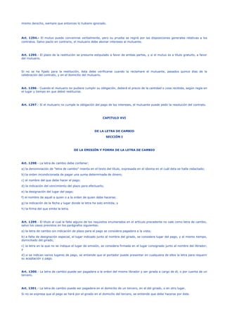 mismo derecho, siempre que entonces lo hubiere ignorado.
Art. 1294.- El mutuo puede convenirse verbalmente, pero su prueba se regirá por las disposiciones generales relativas a los
contratos. Salvo pacto en contrario, el mutuario debe abonar intereses al mutuante.
Art. 1295.- El plazo de la restitución se presume estipulado a favor de ambas partes, y si el mutuo es a título gratuito, a favor
del mutuario.
Si no se ha fijado para la restitución, ésta debe verificarse cuando la reclamare el mutuante, pasados quince días de la
celebración del contrato, y en el domicilio del mutuario.
Art. 1296.- Cuando el mutuario no pudiere cumplir su obligación, deberá el precio de la cantidad o cosa recibida, según regía en
el lugar y tiempo en que debió restituirse.
Art. 1297.- Si el mutuario no cumple la obligación del pago de los intereses, el mutuante puede pedir la resolución del contrato.
CAPITULO XVI
DE LA LETRA DE CAMBIO
SECCIÓN I
DE LA EMISIÓN Y FORMA DE LA LETRA DE CAMBIO
Art. 1298.- La letra de cambio debe contener:
a) la denominación de "letra de cambio" inserta en el texto del título, expresada en el idioma en el cuál ésta se halla redactado;
b) la orden incondicionada de pagar una suma determinada de dinero;
c) el nombre del que debe hacer el pago;
d) la indicación del vencimiento del plazo para efectuarlo;
e) la designación del lugar del pago;
f) el nombre de aquél a quien o a la orden de quien debe hacerse;
g) la indicación de la fecha y lugar donde la letra ha sido emitida; y
h) la firma del que emite la letra.
Art. 1299.- El título al cual le falte alguno de los requisitos enumerados en el artículo precedente no vale como letra de cambio,
salvo los casos previstos en los parágrafos siguientes:
a) la letra de cambio sin indicación de plazo para el pago se considera pagadera a la vista;
b) a falta de designación especial, el lugar indicado junto al nombre del girado, se considera lugar del pago, y al mismo tiempo,
domiciliado del girado;
c) la letra en la que no se indique el lugar de emisión, se considera firmada en el lugar consignado junto al nombre del librador;
y
d) si se indican varios lugares de pago, se entiende que el portador puede presentar en cualquiera de ellos la letra para requerir
su aceptación y pago.
Art. 1300.- La letra de cambio puede ser pagadera a la orden del mismo librador y ser girada a cargo de él, o por cuenta de un
tercero.
Art. 1301.- La letra de cambio puede ser pagadera en el domicilio de un tercero, en el del girado, o en otro lugar.
Si no se expresa que el pago se hará por el girado en el domicilio del tercero, se entiende que debe hacerse por éste.
 