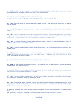 Art. 1302.- En la letra de cambio pagadera a la vista o a un cierto tiempo vista, el librador puede disponer que la suma
produzca intereses. La promesa de intereses hecha en otra forma no tendrá efecto.
La tasa de intereses debe ser indicada en el texto de la letra de cambio.
Los intereses corren a partir de la fecha de emisión de la letra de cambio, si no se ha indicado otra.
Art. 1303.- La letra de cambio que lleva escrita la suma a pagarse en letras y cifras vale, en caso de diferencia, por la suma
indicada en letras.
Si la suma que debe pagarse ha sido escrita más de una vez, en letras o cifras, la letra vale, en caso de diferencia, por la suma
menor.
Art. 1304.- Si la letra de cambio llevare firmas de personas incapaces de obligarse cambiariamente, firmas falsas, o de personas
imaginarias, o firmas que por cualquier otra razón no obligan a las personas que han firmado la letra o con el nombre de las
cuales ha sido firmada, las obligaciones de los otros subscriptores quedan, sin embargo, válidas.
Art. 1305.- En las letras de cambio, las firmas deben contener el nombre y apellido, o la razón social del que se obliga. Es
válida, sin embrago, la firma habitual de la persona.
Art. 1306.- El padre, el tutor y el curador no pueden obligar cambiariamente a sus representados, sin autorización del juez, bajo
pena de nulidad.
Art. 1307.- El que libra una letra de cambio como representante de una persona de quien no tiene poder para el efecto, queda
obligado cambiariamente como si la hubiese firmado en su propio nombre; y si ha pagado, tiene los mismos derecho que habría
tenido la persona cuya representación invocó.
La misma disposición se aplica al representante que se haya excedido en sus poderes.
Art. 1308.- El poder general de obligarse en nombre y por cuenta de otro no hace presumir la facultad de obligarse
cambiariamente, salvo prueba en contrario.
La facultad de obligarse en nombre y por cuenta de un comerciante comprende también la de obligarse cambiariamente, salvo
que en el instrumento del mandato se dispusiere lo contrario.
Art. 1309.- El librador es garante de la aceptación y del pago. Puede exonerarse de la garantía de aceptación. Toda cláusula por
la cual se exonere de la garantía de pago, se tendrá por no escrita.
Art. 1310.- Si una letra de cambio, incompleta al tiempo de su emisión, ha sido completada contrariando los acuerdos que la
determinaron, la inobservancia de ellos no puede oponerse al portador, a menos que éste la hubiere adquirido de mala fe o que
al adquirirla hubiere incurrido en culpa grave.
El derecho del portador de llenar la letra de cambio en blanco, caduca a los tres años transcurridos desde el día de la emisión del
título.
Esta caducidad no es oponible al portador de buena fe a quien el título le hubiere sido entregado ya completo.
SECCIÓN II
 