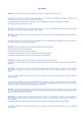 DEL ENDOSO
Art. 1311.- La letra de cambio, aunque no sea girada a la orden, es transferible por vía de endoso.
Si el librador ha incluido en la letra de cambio las palabras: "no a la orden", o una expresión equivalente, el título sólo es
transferible en la forma y con los efectos de una cesión ordinaria.
El endoso puede hacerse también a favor del girado, haya o no aceptado, del librador o de cualquier otro obligado.
Los mismos pueden endosar de nuevo la letra.
Art. 1312.- El endoso debe ser puro y simple. Toda condición a la cual se lo subordine, se tendrá por no escrita. El endoso
parcial es nulo. El endoso al portador vale como endoso en blanco.
Art. 1313.- El endoso debe ser escrito en la letra de cambio o en una hoja unida a ella (hoja de prolongación). Debe ser firmado
por el endosante.
El endoso es válido aunque el beneficiario no fuere designado en él, o se hubiere limitado el endosante a poner su firma al dorso
de la letra de cambio, o en una hoja de prolongación.
Art. 1314.- El endoso transfiere todos los derechos resultantes de la letra de cambio.
Si el endoso es en blanco, el portador puede:
a) llenarlo con el propio nombre o el de otra persona;
b) endosar nuevamente en blanco la letra, o a la orden de persona determinada; y
c) entregar la letra de cambio a un tercero, sin llenar el blanco y sin endosarla;
Art. 1315.- El endosante, salvo cláusula en contrario, responde de la aceptación y del pago.
Puede prohibir un nuevo endoso, caso en el cual no es responsable frente a aquéllos a quienes la letra haya sido ulteriormente
endosada.
Art. 1316.- El tenedor de una letra de cambio es considerado legítimo portador de ella si justifica por una sucesión
ininterrumpida de endosos el derecho que invoca, aunque el último sea en blanco. Los endosos tachados se reputan como no
escritos.
Cuando un endoso en blanco sea seguido de otro endoso, se considera que el signatario de este último adquirió la letra por
endoso en blanco.
Si una persona ha perdido por cualquier causa la posesión de una letra de cambio, el nuevo portador de ella que justifique su
derecho en la forma establecida en el párrafo anterior, no está obligado a desprenderse de la letra sino en el caso de haberla
adquirido de mala fe, o de haber incurrido en culpa grave al adquirirla.
Art. 1317.- Las personas demandadas en virtud de una letra de cambio no pueden oponer al portador las excepciones fundadas
en sus relaciones personales con el librador, o con los portadores anteriores, a menos que el portador al adquirir la letra, haya
obrado a sabiendas en detrimento del deudor.
Art. 1318.- Si el endoso contiene la cláusula "valor al cobro", "al cobro", "en procuración", o cualquier otra que implique un
simple mandato, el portador puede ejercer todos los derechos inherentes a la letra de cambio, pero no puede endosarla sino a
título de mandato.
Los obligados sólo pueden oponer en este caso al portador las excepciones que habrían podido oponer al endosante.
El mandato contenido en un endoso en procuración, no se extingue por la muerte del mandante, o por su incapacidad
sobreviniente.
 