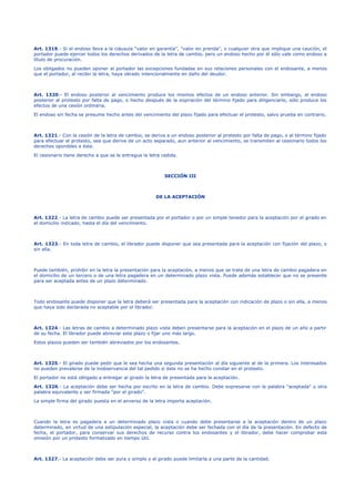 Art. 1319.- Si el endoso lleva a la cláusula "valor en garantía", "valor en prenda", o cualquier otra que implique una caución, el
portador puede ejercer todos los derechos derivados de la letra de cambio, pero un endoso hecho por él sólo vale como endoso a
título de procuración.
Los obligados no pueden oponer al portador las excepciones fundadas en sus relaciones personales con el endosante, a menos
que el portador, al recibir la letra, haya obrado intencionalmente en daño del deudor.
Art. 1320.- El endoso posterior al vencimiento produce los mismos efectos de un endoso anterior. Sin embargo, el endoso
posterior al protesto por falta de pago, o hecho después de la expiración del término fijado para diligenciarlo, sólo produce los
efectos de una cesión ordinaria.
El endoso sin fecha se presume hecho antes del vencimiento del plazo fijado para efectuar el protesto, salvo prueba en contrario.
Art. 1321.- Con la cesión de la letra de cambio, se deriva a un endoso posterior al protesto por falta de pago, o al término fijado
para efectuar el protesto, sea que derive de un acto separado, aun anterior al vencimiento, se transmiten al cesionario todos los
derechos oponibles a éste.
El cesionario tiene derecho a que se le entregue la letra cedida.
SECCIÓN III
DE LA ACEPTACIÓN
Art. 1322.- La letra de cambio puede ser presentada por el portador o por un simple tenedor para la aceptación por el girado en
el domicilio indicado, hasta el día del vencimiento.
Art. 1323.- En toda letra de cambio, el librador puede disponer que sea presentada para la aceptación con fijación del plazo, o
sin ella.
Puede también, prohibir en la letra la presentación para la aceptación, a menos que se trate de una letra de cambio pagadera en
el domicilio de un tercero o de una letra pagadera en un determinado plazo vista. Puede además establecer que no se presente
para ser aceptada antes de un plazo determinado.
Todo endosante puede disponer que la letra deberá ser presentada para la aceptación con indicación de plazo o sin ella, a menos
que haya sido declarada no aceptable por el librador.
Art. 1324.- Las letras de cambio a determinado plazo vista deben presentarse para la aceptación en el plazo de un año a partir
de su fecha. El librador puede abreviar este plazo o fijar uno más largo.
Estos plazos pueden ser también abreviados por los endosantes.
Art. 1325.- El girado puede pedir que le sea hecha una segunda presentación al día siguiente al de la primera. Los interesados
no pueden prevalerse de la inobservancia del tal pedido si éste no se ha hecho constar en el protesto.
El portador no está obligado a entregar al girado la letra de presentada para la aceptación.
Art. 1326.- La aceptación debe ser hecha por escrito en la letra de cambio. Debe expresarse con la palabra "aceptada" u otra
palabra equivalente y ser firmada "por el girado".
La simple firma del girado puesta en el anverso de la letra importa aceptación.
Cuando la letra es pagadera a un determinado plazo vista o cuando debe presentarse a la aceptación dentro de un plazo
determinado, en virtud de una estipulación especial, la aceptación debe ser fechada con el día de la presentación. En defecto de
fecha, el portador, para conservar sus derechos de recurso contra los endosantes y el librador, debe hacer comprobar esta
omisión por un protesto formalizado en tiempo útil.
Art. 1327.- La aceptación debe ser pura y simple y el girado puede limitarla a una parte de la cantidad.
 