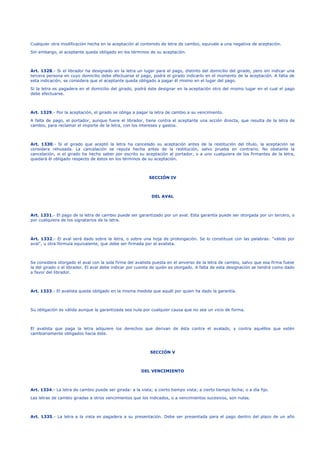 Cualquier otra modificación hecha en la aceptación al contenido de letra de cambio, equivale a una negativa de aceptación.
Sin embargo, el aceptante queda obligado en los términos de su aceptación.
Art. 1328.- Si el librador ha designado en la letra un lugar para el pago, distinto del domicilio del girado, pero sin indicar una
tercera persona en cuyo domicilio debe efectuarse el pago, podrá el girado indicarlo en el momento de la aceptación. A falta de
esta indicación, se considera que el aceptante queda obligado a pagar él mismo en el lugar del pago.
Si la letra es pagadera en el domicilio del girado, podrá éste designar en la aceptación otro del mismo lugar en el cual el pago
debe efectuarse.
Art. 1329.- Por la aceptación, el girado se obliga a pagar la letra de cambio a su vencimiento.
A falta de pago, el portador, aunque fuere el librador, tiene contra el aceptante una acción directa, que resulta de la letra de
cambio, para reclamar el importe de la letra, con los intereses y gastos.
Art. 1330.- Si el girado que aceptó la letra ha cancelado su aceptación antes de la restitución del título, la aceptación se
considera rehusada. La cancelación se reputa hecha antes de la restitución, salvo prueba en contrario. No obstante la
cancelación, si el girado ha hecho saber por escrito su aceptación al portador, o a uno cualquiera de los firmantes de la letra,
quedará él obligado respecto de éstos en los términos de su aceptación.
SECCIÓN IV
DEL AVAL
Art. 1331.- El pago de la letra de cambio puede ser garantizado por un aval. Esta garantía puede ser otorgada por un tercero, o
por cualquiera de los signatarios de la letra.
Art. 1332.- El aval será dado sobre la letra, o sobre una hoja de prolongación. Se lo constituye con las palabras: "válido por
aval", u otra fórmula equivalente, que debe ser firmada por el avalista.
Se considera otorgado el aval con la sola firma del avalista puesta en el anverso de la letra de cambio, salvo que esa firma fuese
la del girado o el librador. El aval debe indicar por cuenta de quién es otorgado. A falta de esta designación se tendrá como dado
a favor del librador.
Art. 1333.- El avalista queda obligado en la misma medida que aquél por quien ha dado la garantía.
Su obligación es válida aunque la garantizada sea nula por cualquier causa que no sea un vicio de forma.
El avalista que paga la letra adquiere los derechos que derivan de ésta contra el avalado, y contra aquéllos que estén
cambiariamente obligados hacia éste.
SECCIÓN V
DEL VENCIMIENTO
Art. 1334.- La letra de cambio puede ser girada: a la vista; a cierto tiempo vista; a cierto tiempo fecha; o a día fijo.
Las letras de cambio giradas a otros vencimientos que los indicados, o a vencimientos sucesivos, son nulas.
Art. 1335.- La letra a la vista es pagadera a su presentación. Debe ser presentada para el pago dentro del plazo de un año
 