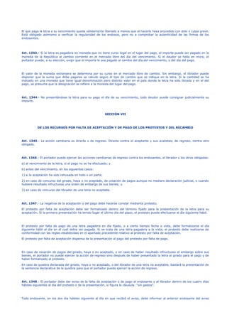 El que paga la letra a su vencimiento queda válidamente liberado a menos que al hacerlo haya procedido con dolo o culpa grave.
Está obligado asimismo a verificar la regularidad de los endosos, pero no a comprobar la autenticidad de las firmas de los
endosantes.
Art. 1343.- Si la letra es pagadera en moneda que no tiene curso legal en el lugar del pago, el importe puede ser pagado en la
moneda de la República al cambio corriente en el mercado libre del día del vencimiento. Si el deudor se halla en mora, el
portador puede, a su elección, exigir que el importe le sea pagado al cambio del día del vencimiento, o del día del pago.
El valor de la moneda extranjera se determina por su curso en el mercado libre de cambio. Sin embargo, el librador puede
disponer que la suma que debe pagarse se calcule según el tipo de cambio que se indique en la letra. Si la cantidad se ha
indicado en una moneda que tiene igual denominación pero distinto valor en el país donde la letra ha sido librada y en el del
pago, se presume que la designación se refiere a la moneda del lugar del pago.
Art. 1344.- No presentándose la letra para su pago el día de su vencimiento, todo deudor puede consignar judicialmente su
importe.
SECCIÓN VII
DE LOS RECURSOS POR FALTA DE ACEPTACIÓN Y DE PAGO DE LOS PROTESTOS Y DEL RECAMBIO
Art. 1345.- La acción cambiaria es directa o de regreso. Directa contra el aceptante y sus avalistas; de regreso, contra otro
obligado.
Art. 1346.- El portador puede ejercer las acciones cambiarias de regreso contra los endosantes, el librador y los otros obligados:
a) al vencimiento de la letra, si el pago no se ha efectuado; y
b) antes del vencimiento, en los siguientes casos:
1) si la aceptación ha sido rehusada en todo o en parte;
2) en caso de concurso del girado, haya o no aceptado, de cesación de pagos aunque no mediare declaración judicial, o cuando
hubiere resultado infructuosa una orden de embargo de sus bienes; y
3) en caso de concurso del librador de una letra no aceptada.
Art. 1347.- La negativa de la aceptación o del pago debe hacerse constar mediante protesto.
El protesto por falta de aceptación debe ser formalizado dentro del término fijado para la presentación de la letra para su
aceptación. Si la primera presentación ha tenido lugar el último día del plazo, el protesto puede efectuarse al día siguiente hábil.
El protesto por falta de pago de una letra pagadera en día fijado, o a cierto tiempo fecha o vista, debe formalizarse el día
siguiente hábil al día en el cual debía ser pagada. Si se trata de una letra pagadera a la vista, el protesto debe realizarse de
conformidad con las reglas establecidas en el apartado precedente relativo al protesto por falta de aceptación.
El protesto por falta de aceptación dispensa de la presentación al pago del protesto por falta de pago.
En caso de cesación de pagos del girado, haya o no aceptado, o en caso de haber resultado infructuoso el embargo sobre sus
bienes, el portador no puede ejercer la acción de regreso sino después de haber presentado la letra al girado para el pago y de
haber formalizado el protesto.
En caso de quiebra declarada del girado, haya o no aceptado, o del librador de una letra no aceptable, bastará la presentación de
la sentencia declarativa de la quiebra para que el portador pueda ejercer la acción de regreso.
Art. 1348.- El portador debe dar aviso de la falta de aceptación o de pago al endosante y al librador dentro de los cuatro días
hábiles siguientes al día del protesto o de la presentación, si figura la cláusula: "sin gastos".
Todo endosante, en los dos día hábiles siguiente al día en que recibió el aviso, debe informar al anterior endosante del aviso
 