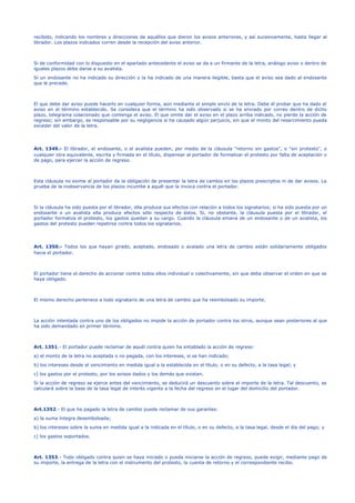 recibido, indicando los nombres y direcciones de aquéllos que dieron los avisos anteriores, y así sucesivamente, hasta llegar al
librador. Los plazos indicados corren desde la recepción del aviso anterior.
Si de conformidad con lo dispuesto en el apartado antecedente el aviso se da a un firmante de la letra, análogo aviso o dentro de
iguales plazos debe darse a su avalista.
Si un endosante no ha indicado su dirección o la ha indicado de una manera ilegible, basta que el aviso sea dado al endosante
que le precede.
El que debe dar aviso puede hacerlo en cualquier forma, aún mediante el simple envío de la letra. Debe él probar que ha dado el
aviso en el término establecido. Se considera que el término ha sido observado si se ha enviado por correo dentro de dicho
plazo, telegrama colacionado que contenga el aviso. El que omite dar el aviso en el plazo arriba indicado, no pierde la acción de
regreso; sin embargo, es responsable por su negligencia si ha causado algún perjuicio, sin que el monto del resarcimiento pueda
exceder del valor de la letra.
Art. 1349.- El librador, el endosante, o el avalista pueden, por medio de la cláusula "retorno sin gastos", o "sin protesto", o
cualquier otra equivalente, escrita y firmada en el título, dispensar al portador de formalizar el protesto por falta de aceptación o
de pago, para ejercer la acción de regreso.
Esta cláusula no exime al portador de la obligación de presentar la letra de cambio en los plazos prescriptos ni de dar avisos. La
prueba de la inobservancia de los plazos incumbe a aquél que la invoca contra el portador.
Si la cláusula ha sido puesta por el librador, ella produce sus efectos con relación a todos los signatarios; si ha sido puesta por un
endosante o un avalista ella produce efectos sólo respecto de éstos. Si, no obstante, la cláusula puesta por el librador, el
portador formaliza el protesto, los gastos quedan a su cargo. Cuando la cláusula emana de un endosante o de un avalista, los
gastos del protesto pueden repetirse contra todos los signatarios.
Art. 1350.- Todos los que hayan girado, aceptado, endosado o avalado una letra de cambio están solidariamente obligados
hacia el portador.
El portador tiene el derecho de accionar contra todos ellos individual o colectivamente, sin que deba observar el orden en que se
haya obligado.
El mismo derecho pertenece a todo signatario de una letra de cambio que ha reembolsado su importe.
La acción intentada contra uno de los obligados no impide la acción de portador contra los otros, aunque sean posteriores al que
ha sido demandado en primer término.
Art. 1351.- El portador puede reclamar de aquél contra quien ha entablado la acción de regreso:
a) el monto de la letra no aceptada o no pagada, con los intereses, si se han indicado;
b) los intereses desde el vencimiento en medida igual a la establecida en el título, o en su defecto, a la tasa legal; y
c) los gastos por el protesto, por los avisos dados y los demás que existan.
Si la acción de regreso se ejerce antes del vencimiento, se deducirá un descuento sobre el importe de la letra. Tal descuento, se
calculará sobre la base de la tasa legal de interés vigente a la fecha del regreso en el lugar del domicilio del portador.
Art.1352.- El que ha pagado la letra de cambio puede reclamar de sus garantes:
a) la suma íntegra desembolsada;
b) los intereses sobre la suma en medida igual a la indicada en el título, o en su defecto, a la tasa legal, desde el día del pago; y
c) los gastos soportados.
Art. 1353.- Todo obligado contra quien se haya iniciado o pueda iniciarse la acción de regreso, puede exigir, mediante pago de
su importe, la entrega de la letra con el instrumento del protesto, la cuenta de retorno y el correspondiente recibo.
 