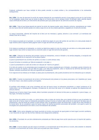 Cualquier endosante que haya recibido la letra puede cancelar su propio endoso y los correspondientes a los endosantes
subsiguientes.
Art. 1354.- En caso de ejercerse la acción de regreso después de una aceptación parcial, el que paga la suma por la cual la letra
no fue aceptada, puede exigir que se anote el pago en la misma letra y se le otorgue recibo. El portador debe, además dejarle
copia certificada de la letra y el instrumento del protesto para que pueda ejercer las ulteriores acciones de regreso.
Art. 1355.- Todo el que tenga derecho de ejercer la acción de regreso puede, salvo cláusula contraria, reembolsarse por medio
de una nueva letra de cambio girada a la vista a cargo de uno de sus propios garantes y pagadera en el domicilio de éste.
La resaca comprende, además del importe de la letra con los intereses y gastos, derecho a una comisión y al reembolso del
sellado fiscal de la resaca.
Si la resaca es girada por el portador, su monto se determina según el curso del cambio de una letra a la vista girada desde el
lugar donde la letra originaria debía pagarse sobre el lugar del domicilio del garante.
Si la resaca es girada por el endosante, su monto se determina según el curso de cambio de una letra a la vista girada desde el
lugar donde el que emite la resaca tiene su domicilio sobre el lugar del domicilio del garante.
Art. 1356.- Caducan los derechos del portador contra los endosantes, contra el librador y los demás obligados, a excepción del
aceptante, después de la expiración de los plazos fijados:
a) para la presentación de una letra de cambio a la vista o a cierto tiempo vista;
b) para formalizar el protesto por falta de aceptación o de pago; y
c) para la presentación al cobro de la letra con cláusula de "retorno sin gastos".
Si la letra de cambio no es presentada para la aceptación en el plazo establecido por el librador, el portador pierde el derecho de
ejercer la acción de regreso, sea por falta de pago o por falta de aceptación, salvo si resulta de los términos del título que el
librador entendió exonerarse tan sólo de la garantía de la aceptación.
Si en algunos de los endosos se ha fijado un plazo para la presentación, sólo puede prevalerse de él el endosante que lo estipuló.
Art. 1357.- Cuando la presentación de la letra o la formalización del protesto en los plazos prescriptos, son impedidos por causa
de fuerza mayor, esos plazos quedan prorrogados.
El portador está obligado a dar aviso inmediato del caso de fuerza mayor al endosante precedente y a dejar constancia en la
misma letra o en su prolongación, fechada y firmada por él, del envío del aviso; en lo demás, se aplican las disposiciones del
artículo anterior.
Después que la fuerza mayor haya cesado, debe el portador presentar sin demora la letra para su aceptación o para el pago, y si
hay lugar, formalizar el protesto.
Para las letras de cambio a la vista, o a cierto tiempo vista, el plazo de treinta días corre desde la fecha en que el portador ha
dado aviso de la fuerza mayor al endosante precedente aunque el aviso lo hubiere dado antes de la expiración del plazo para la
presentación; para las letras de cambio a cierto tiempo vista, se agregará el plazo de treinta días, el plazo de la vista indicado en
la misma letra. No se consideran casos de fuerza mayor los hechos puramente personales del portador o de aquél a quien ha
encargado de la presentación de la letra o de la formalización del protesto.
Art. 1358.- Entre varios obligados que hayan asumido en la letra una posición de igual grado no tiene lugar la acción cambiaria,
y sus relaciones se rigen por las normas relativas a las obligaciones solidarias.
Art. 1359.- El portador de una letra debidamente protestada por falta de pago tiene acción ejecutiva por el importe del capital y
los accesorios.
Art. 1360.- Si de la relación que dió causa a la emisión o a la transmisión de la letra deriva un acción, ésta subsiste no obstante
la emisión o la transmisión de la letra, salvo que se pruebe que hubo novación.
 